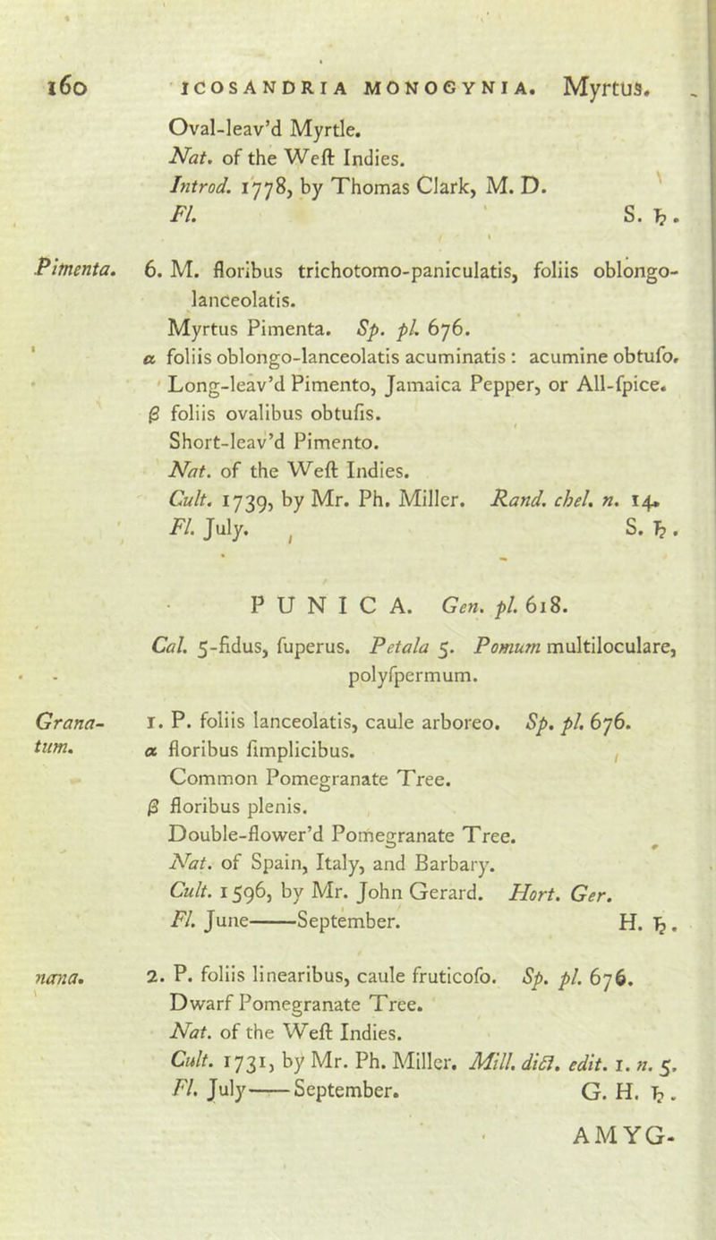 Oval-leav’d Myrtle. Nat. of the Weft Indies. Introd. 17785 by Thomas Clark, M. D. ' FI. ' S. , I Fitnenta. 6. M. floribus trichotomo-paniculatis, folds oblongo- lanCeolatis. MyrtUS Pimenta. Sp. pi. 676. a foliis oblongo-lanceolatis acuminatis : acumine obtufo. ' ' Long-leav’d Pimento, Jamaica Pepper, or All-fpice. ^ foliis ovalibus obtufis. Short-leav’d Pimento. Nat. of the Weft Indies. '• Cult. ly^Q, by Mr. Ph, Miller. Rand. chel. n. 14* T/. July. , S. P U N I C A. Gen. pi. 618. Cal. 5-fidus, fuperus. Petala 5. Pomum multiloculare, polyfpermum. Grana- i. P. foliis lanceolatis, caule arboreo. Sp. pi. 676. turn. ot floribus fimplicibus. , Common Pomegranate Tree. /3 floribus plenis. , Double-flower’d Pomeairanate Tree. Nat. of Spain, Italy, and Barbary. Cult. 1596, by Mr. John Gerard. Hort. Ger. i7. June September. H. Tj. ncnia, 2. P. folds linearibus, caule fruticofo. Sp. pi. 676. Dwarf Pomegranate Tree. Nat. of the Weft Indies. Cult. 1731, by Mr. Ph. Miller. Mill. dia. edit. 1. n. 5. FI. July September. G. H. 1^.. AMYG-