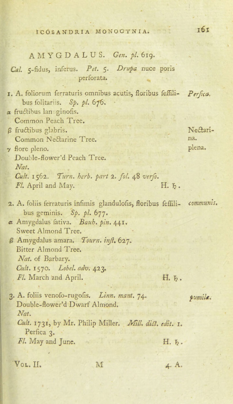 j6i AMYGDALUS. pL 619. Cal. 5-fidus, inferus. Pet. 5. Drupa nuce poris perforata. I. A. foliorum ferraturis omnibus acutis, floribus feflili- Perfica, — » » w. bus folitariis. Sp. pi. 67^. • a fru£lihus Ian ginofis. Common Peach Tree. • ^ frudlibus glabris. NedSari- Common Ne6larine Tree. na. 7 flore pleno. plena. DouMe-flower’d Peach Tree. Nat. 1 Cult. 1562, Turn. herb, part 2. fol. 48 verfo. FI. April and May. H. 1. A. foliis ferraturis infimis glandulofis, floribus fefllli- communis. bus gcminis. Sp. pi. 677. « Amygdalus fativa. Bauh, pin. Sweet Almond Tree. ^ Amygdalus amara. Tourn. inji. 627. Bitter Almond Tree. Nat. of Barbary. 1570. Lobel. ad^. FI. March and April. « % , 3. A. foliis venofo-rugofis. Linn. mant. 74. Double-flower’d Dwarf Almond. Nat. Cult. 1731, by Mr. Philip Miller. Mill. di£l. edit. i. Perfica 3. FI. May and June. H. ^. 4. A, H. pumiUt. VoL. ir. M