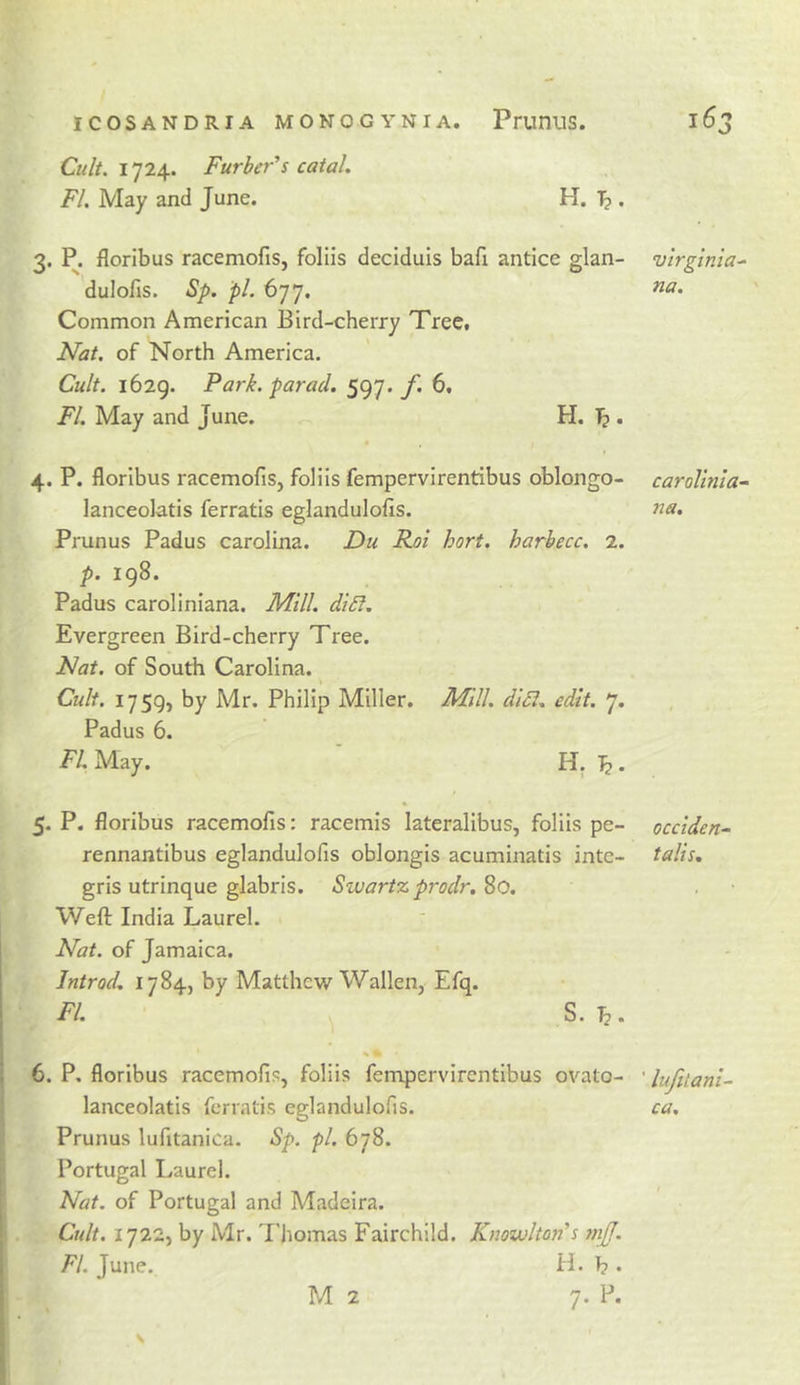 Cult. 1724. Furber's catal, FI. May and June. H. Tj . 3. P. floribus racemofis, foliis deciduis bafi antice glan- dulolis. Sp. pi. 677. Common American Bird-cherry Tree. Nat. of North America. Cult. 1629. Park, paracl. 597. f. 6. FI. May and June. H. ^ . 4. P. floribus racemofis, foliis fempervirentibus oblongo- lanceolatis ferratis eglandulofis. Prunus Padus Carolina. Du Roi hort. harhecc. 2. p. 198. Padus caroliniana. Mill. di£l. Evergreen Bird-cherry Tree. Nat. of South Carolina. Cult. 1759, by Mr. Philip Miller. Mill. di5i. edit. 7. Padus 6. FI. May. ' H. ^. 5. P. floribus racemofis: racemis lateralibus, foliis pe- rennantibus eglandulofis oblongis acuminatis inte- gris utrinque glabris. Swartz prodr.^O. Weft India Laurel. Nat. of Jamaica. Introd. 1784, by Matthew Wallen, Efq. FI. S. 6. P, floribus racemofis, foliis fempervirentibus ovato- lanceolatis ferratis eglandulofis. Prunus lufitanica. Sp. pi. 678. Portugal Laurel. Nat. of Portugal and Madeira. Cult. 1722, by Mr. Thomas Fairchild. Knowlton's tnjf. FI. June. H. T? • Virginia^ na. carolinia~ na. occiden- tails. ' lufitani~ ca.