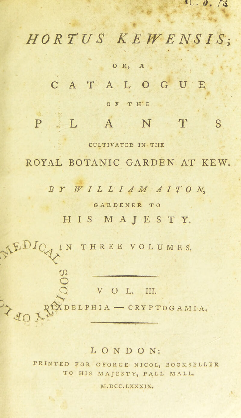 HORtUS K E JV ENS IS-, s , « * • * OR, A . • . CATALOGUE. : O F T H' E . * H P L A N T S , CULTIVATED IN THE ROYAL BOTANIC GARDEN AT KEW. B r WILLIAM A 1 X O GARDENER TO IS MAJESTY. three volumes, VOL. III. DELPHIA CRYPTOGAMIA. \ i LONDON; PRINTED FOR GEORGE NICOL, BOOKSELLER TO HIS MAJESTY, PALL MALL. M.DCC.LXXXIX.