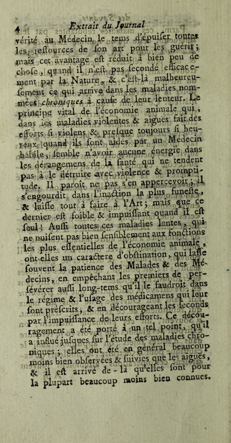 yériti au. MéAeci^.le teps 4’^uiref toii^ les.-reflources'de fbn art pour les ^gvieriï> :mais cet avantage eft réduit à bien peu ae cWe, «and il ii’^.pas fécondé efficace- went; pj ipNauire,j;& c’eft4a mdheureu- iep^ît ^«.i3wi p|,Jiivgdans les ip^adies,noair HièçSKcteWî“«* 4- de..leur lentep. J-e priiii^ipe! vital de, l’éccmoinie animale «>, dans ks maladies yidleiips & aiguës fait.des îouand ils P^- ““ Medecm liààle,,dBmy£ les déïaageniens vd^ U fanté qui ne tendent pas à le détpire ayec.violenfe & prompp' tude. Il pacqît ne pas.sen apperçeypj,y,4. s’engourdit dan^ l’inaélion la plus ,funçftq> & itiffe tout à f^e i l’Art i mais que ^e dernier'-eft foible & impuiuant quand il eu faull Aulli tQUteS|_ces maladies lentes , qp ne;rHjifent pas bien fendl^ement aux fonçli^s les plus eflçaticlles de i économie animme, ont-eUes un'caraétere d’obftination^quil|fie fou vent la patience des Malades 3c des IVl ^ decins, en empêçhant févérer auffi long-tcms qu il le faudroit dans le régime & l’ufage des medicamens qui leur fontpréfcrits, & en décourageant les lecqpds par Fimpuiffance do leurs efforts. Ce d^®^- ï^ieement a ç:é porté à .un tel pomt, «*1 a inffué .jufques, fur l^tude dqs ro,aiadies,qbrq- mques ; elles ont été , en general beaucoup moins bien obferyées & fuivies que » & il eft arrivé de-U qu^clles font pour la plupart beaucoup «oins bien connues.