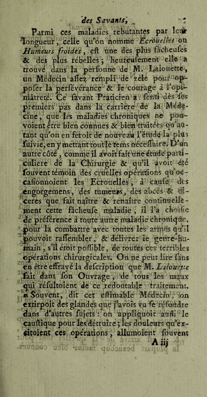 des Savants] ^ ' * Parmi ces maladies rebutantes par leiii: longueur, celle qu’on nomme Écràuelks qxl Humeurs froides y eft une dès plus fâcheufes ^ de s plus ré belles ; heureufement elle' à trouvé dans la pèrfonbé de M. Lalouette^^^ un Médecin aflez rehiplPdè 4èlé p6uf 'îog- pofer la perfévéirahcé^ét 'ït courage à î-opi^ niâtreté. Ce' favant Pfaâcien a - dès >fès premiers pas danÿ la carrière dè laj M^d^- cinc, que lés maladie^ ciironiqiies ne pqu- Voient être bien cb'fîhues &\bîèn tMtéès^qu’aU- tant qù on en fei*oir3c noàye^ réttf^ la-piu ïuivie, en yméhahtifputp^^rhs autre côté , comriîëïl àVoîf faît-âMëéttrf^; ciulierc de la Chirurgie & qu’il avoir é|é fouvent ténîoin des cmèlles opér^iSoRS qu’oe- cafionnoient les EÈtouelles, à caufe des èngorgemens, (ies tumeurs, des abcès & ui- ceres que fait naître & renaître continuelle- ment cette fâcheufe maladie , il Fa choHie  de préférence à toute autre maladie chronique, pour la combattrê avec toutes les arrnës qti’il ^pOuVôit raffembler, & délivrer le gente-hu- jhain 5 s’il étôit poffible, de toutes ces terribles opérations chirurgicales; Ori pe peut lire fans ch être effrayé la defcription que M. Liïoüepe ïait dans fon Ouvrage , de tous les maux qui réfültoient de ce redoutable traitement, j « Souvent, dit cet eflimabie MédècFm, on cxtirpoit des glandes que j’avoîs vu fe refôédre dans d’autres fujets : on appliqiioit auHi le cauftique pour les détruire ; les douleurs qu’ex- dtoicnt CCS opérations , aliumoient fouvcm