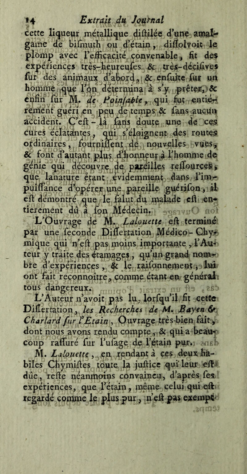 *4 Extrait du Iqurnal cette liqueur métallique diftilée d’une amal- game de bifmuth ou d’étain, diflolvoit le plomp avec refficacité convenable, fit des expériences très-heu^eufes & très-décifives fur des animaux d^a^or4;^ fur un homme .^que 1^^dç^er^^na : a s’y prêtea?,) & c^fin^lur M. 4c 9 enti^i renienf guéri en ipe^ d^iteinps & fans.aucvnii accident. Ç’eft - l4 dqute une de ce^ cures cçlatàites^ qui .s’éloignent des routes ordinaires fourniJ0fcnt,4é. nouvelles vues^ & font d’aut^iu plus! d-hon^uf 4 l’homme de génie qui ^d^cop^rc. pareilles reffourceSj que, ianature çtant; ^'^idemmen^ dans l’invr puiflance’dfopércr>une, pureille guérifon > il eft démontré que le Àlutriu malade cfi -enr ticrement du à fon Médecin. L’Ouvrage de M*. Lalonette eft termine; par une fécondé Differtation Médico- Ghys^ mi que qui neft pas moins Importante y rAu-* teur y traite des étaroagef , qu’un grand nom^r bre d’expériences y, ^ le, raifonnement j lui ont fait reçonnoîtrey comnae étant en générali tous dangereux. L’Auteur n’avoit pas lu y lorfqu’il fit cetCe Difîertation, les Recherches de /Vf. Bayen ^ Charlard fur l'Etain , Ouvrage très-bien faity dont nous avons rendu compte,,& quia bcaiU< coup raffuré fur l’ufage de l’étain pur. s.^ ' M. , jen,. rendant à ces deux hà- biles Chymiftés tdute la juftice qui leur efl?,/ due, refie néanmoins convaincu, d’après fes. expériences, que l’étain, même, celui qui etft' regardé comme Je plus pur, n’efi pas exempt^