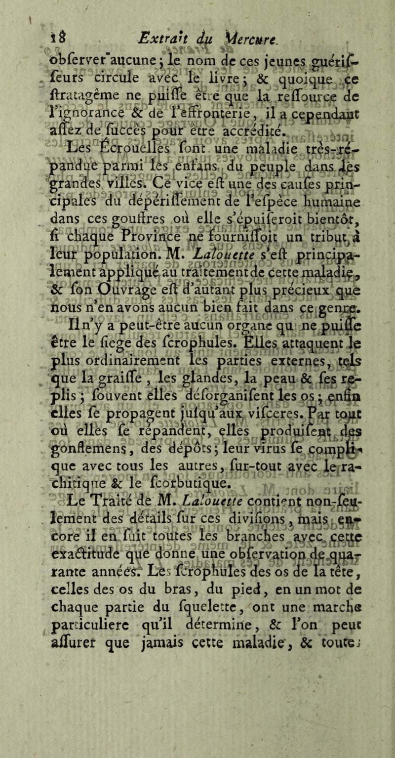 Ëxtran ây. gerçure. ôbferv’er*aucune j le nom Hc ces jeunets guérif- feurs circule avec le livre; & quoique ftratagême ne puiiTe être que la reffource de Tignorance & de reüFrontjerie, il a cependant aflez de'fiicces polir être accrédite. , Lés Écrouelles font une maladie trçs-^rcr' jpandqe parmi lés jenfans . d^ peuple dans 4p,s 'grande^ villés. Ce Vîce ‘ell une des caufes prin- cipales du dépériflement de l’efpêce huinaine dans ces goutïres ou elle s^épuiferoit bientôt, il chaque Province ^ idùrnirf^^ un tribut^ â leur popiilation. principa- lement appiiquê^u traitement de Cette maladif^ & fon Ouvrage eft d’aiitànt pluprécieux'qyi nous n’en avons aucun bien fait dans ce gence. Il n’y a peut-être auciin organe qu ne pui& être le fiege des fcrophules. Elles attaquent le plus ordinairement les parties externes, tçls que la graifle , les glandes, la peau & fes re- plis ; fouvent éllcs déforganifent les os ; enân elles fe propagent julqu aux vifçeres. Par tçyiç où ellès fe répandent, elles produisent des gonflemens, des dépôts ; leur virus fe coinpfc que avec tous les autres, fur-tout avec le ra- chitique & le feorbutique. Le Traité de M. Lalouette contient non-jTeiil- lenient des détails fur ces divifîons, mais j core il en fait toutes les branches avec, exactitude que donne une observation, rame annçCst Lèsfcrophüles des os de ta tête , celles des os du bras, du pied, en un mot de chaque partie du fquelettc, ont une marche particulière qu’il détermine, & l’on peut aflurer que jamais cette maladie, & toutes