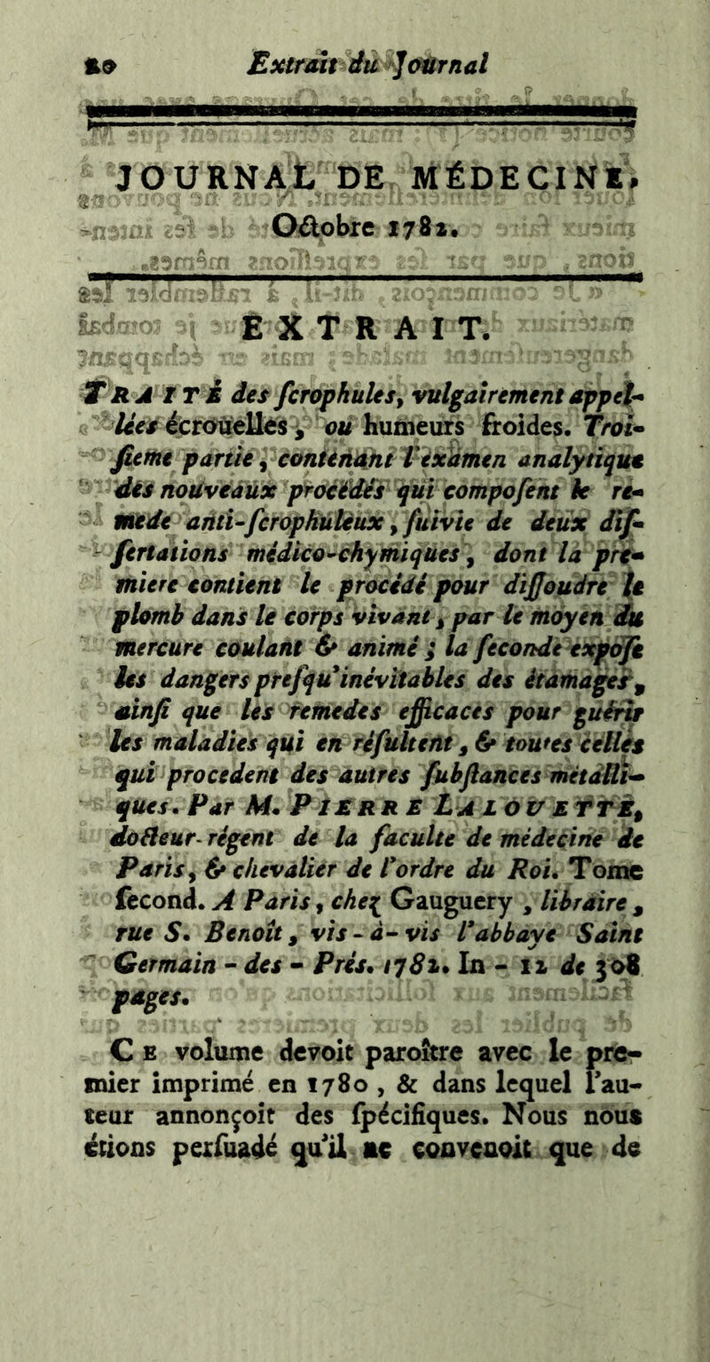 Sxtrmt du gemmai ^ ———^ JOURNAL DE MÉDECINE^ nr ■- ^ Oâphre 1781. hA - il Ê X TRAIT. - - ; ' , f R A I T È des fcrophules, vulgairement appela lies èctùUt)lts ^ ou huûieurs froides. TroU fiemt partie, amünkni Texlimen analytiqut dés nouveaux proéédés qui compofent le ré* mede aûtUfcropHûtèux y füivîc de deux iif* fertatïons midko^chymiques y dont la prt^ miere contient le procidi pour dijjoudre \t plomb dans le corps vivant y par te moyen i& mercure coulant & animé ; la fécondé expoji les dangers prefqu inévitables des étama^r, uinfi que les fetnedes efficaces pour gutfiy les maladies qUi en ré fuit eût y & toutes céllès qui procèdent des autres fubfiances métdfli^ ques. Par M* PîMrrb La LàvEtTÈy doâeur- régent de la faculté de médecine de Paris y & chevalier de l*ordre du Roi. Tome fécond. A Paris, chet^ Gaugucry , libraire , rue S* Benoît y vis ^ à--vis rabbaye Saint Germain - des - Prés. tqSi* iz de pages.  C E volume devoit paro&re avec le prô- mier imprimé en 1780 , & dans lequel lau- teur annonçoît des fpécifiques. Nous nous étions pexfuadé quil ac convenoit que de
