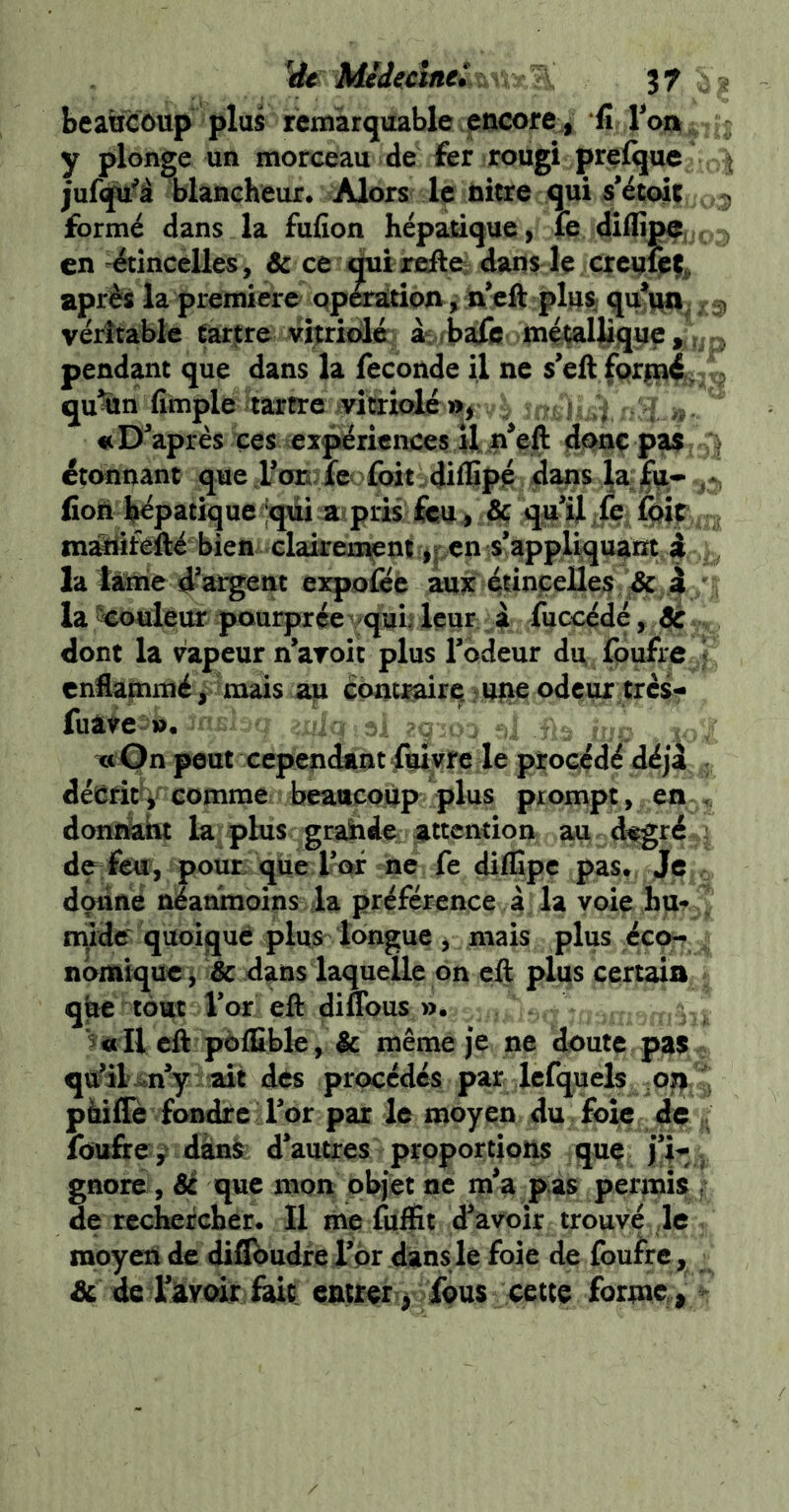 beattC6up plus rcmârqitable encore, *fi roa , y plonge un morceau de fer rougi prflque ^ juf(ju^à blancheur. Alors le nitre qui s’étoir > formé dans la fufion hépatique, le dlifîpa, . en étincelles, & ce otîreftei dans le^ après la première qpàratioa^ n’cft plus qu^^. ^ véritable tarare vijtriixié a^^rbafe méçallique,;?^^ pendant que dans la fécondé il ne s’ell fqriqd, qu^n fimple itartre ivîtriolé % , ? 4 : Diaprés ces expériences 4I P*eft fîqnç p^ étonnant que ron fe foit diffipé 4ans fioÉl hépatique Jqdi ^mpris feu^ dç qu’il >fe Cpip maâtifefté bien elairen;^nripcn is’app4qu^rxt ï la fanie d’argent expofée aux éuncelle;? /^ 4 la ^uleur pourprée qun leur à fuccédé, de dont la vapeur n’aroic plus Tbdeur du fpufre J enflammé ^ mais afi contJ^irq ?upe odeur tresr luatei». ' ■ . : 2C TttOn peut cependant fuiyre le procédé déjà ; décria comme beaucoup plus prompt , en < donïètht la: plus grahefe attention au (fegré : de feu, pour que Tctf ne fe diffipc pas. Jç donne néanmoins ia préférence à la voie hu- ^ rriidc quoique pins longue y mais plus éco-? nbmique^ & dans laquelle on eft plus certain que tout Vor eft diflbus ». 3 « Il eft pôÆble, & même je ne doute pas qtfil ait des procédés par Icfquels ^oyi pàifle fondre l’or par le moyen du foie de , fou&e ^ dànS d’autres proportions quf j’i^ , gnorc, 8é que mon objet ne m’a pas permis , de rechercher. Il me fuffii d’avoir trouvf le moyen de diflbudrerpr dansle foie de foulrc, & de rivoir fait entrer > fous cette forme > -