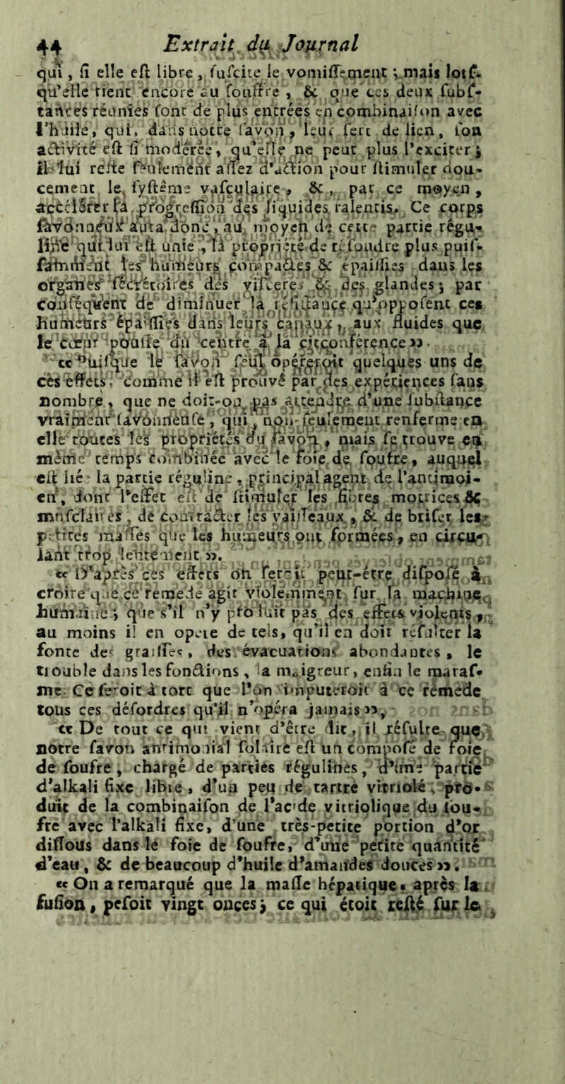 qu\ , fî elle eft libre, ('ufciie ie vomiffemcnt V-mais lotf* qu’elle fient encore éu foufifVe , & qne tci deux fubl*- tances réunies fonc de plus encréés en couibinaifon avec l’h'jile, qui. dans notrelavQi^, Içui; Ceic de lien, ion adivité cft 11 iiiodercé ,,,q'it?^r l’cxciter ^ ibiui refte f^uleméfit âftez. â'aÜion pour Aimule^r dou- cemeac le^ fyfteme y^ifeuj^^ite ^ ce m@yen , a:çcHSftrliquides,ralentis. Ce ftwps {%r^dnn^ié'à^^a^abn^c^/aij( ept ? partie régu-^ quBuFiJi; unie pibpn^è de rélpadre plus puif- fôhimdflt |ssfeuiïi’èür^ ^or^pai^^^ ^pailfies dans les or^aii‘è¥^if<H:^étdires des Yiper^i , dç|, glandes j par érdiifïqyertx de dimiifuer^ îa ^ cet hùfeébrs ■èpaiÏÏîçs dàris'leufs^tanaux fluides quÇ; le ’dji ’ccîitfè; i^là ç^ç^ajérence jî . ce^tiilque ly fôdon .Çri^ opçr^fjçdt quelques uns de cès^^ets; 'donome if efl prouvé parles expéuçnces fans nombre » que ne d’une ïubflanpe Vraij^ènFla^dndédl^'rquf^nAb jCeurçrDeiit renferme en cllé^tbûces îé’s ptopriét^s adj^v^ qrai^ fe.prouve en mèdid^ cemps ctîinbinéc avécic rote de rquire, auquel, cd hc' la partie ré^uline ^principalagept de l’anqraoi- ctr, ionf reàec en’âc' flirdufe,r les ,fîürea mopices4ç mnfclaivés, de çoïi'itdàcr îcFyai/Tcaïux, di de btif^r Ici/ petites malles qlie les huigeuts çnp formées', en çûc^i îant’Hop ^eiitdmeiit », F kc'Ù*âptèslcss’ eflets dh' !rerc|F pept-être difpolq à^k crbire'qvje cé'fernedé agit yfoIcmméjOt fur fa ljunùtiiè *, que s’il n’y pfô iuTr pas dés éflecsi violents au moins il en opcie de tels, qu’il en doit rçfuUer ia fonte de‘ graiirec» des évacuations* abondantes, le tiouble dans les fondions ^ ia m<.igreur, enfla le rnaraf* me. Cefêroir à tort que l*6n imputeroit à ce rèmeÜc tous ces défordres qu’il n’opéra jamais 55, - ' «De tout ce qui vient d’être dit,, il jréfulte quoyà nôtre favon amimo liai foldrc efl un corapofé de foie de foufre , chargé de parties régulihes / u’tme partie d’alkali fixe libie, d’un de tartre vitriolé e prô*^^ duit de la combinaifon de l’acde viirioliqoe du Ibu*. fre avec l’alkali flxc, d’une très-petite pbrtion d’or ditlous dans le foie de foufre, d’uiie petite quanïîté' d’eau, & de beaucoup d’huile d'amaifdes doucesn. cc On a remarqué que la malle hépatique • après fufloo, pefoit vingt onces i ce qui écoic leilé fur le .