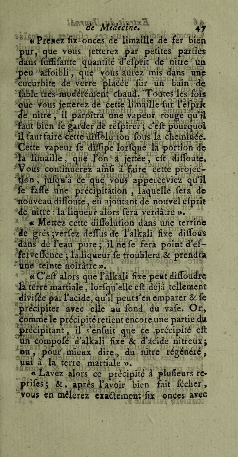 iieMtdicfnel «t Prëüeï fix onces de limaille de fer bien pur, que veüs lettere^:; par petites parties ■'dans fiiffifamé quantité d^'elpric de nître un peu affoibli, que vous aurez mis dans unjè cucurbitc de verre jplàc^è fiir un bain de fable t'rcs-modérëmëht cliauii. ‘Toutesles fpfs qiie vous jetterez de nitre, il paridîtra'une vapeur foiige qu*|l faut'bien fe garder dè refpi'réY j c*clif po 'Ü faut faire cette dîfl^lu'ion foifs îa cnerninee, Cette vapeur fé d^pc^iqrï^pé la poftibn ^la limaille, qu^ ^ a jettee ^ cft, diffôute. ' Vous continuerez‘ amfi a'faire'^cctte pfbje'c- tmn, julqia a ce qüq, ypus apperçeviez quu fc faffe une précipitation , laquelle fera de mouveau dilToute, en ajoutant dé nouvel efpril ®dé nitré : la liqueur alors fera verdâtre ». « Mettez cette dîffolution dans vinc terrine dé grès|verfez deffîas de f alkali fixe dîffous dans dé Feau pure ; il lîé fe fera point d^ef- VerVefFénee ; laliqueùr fe troublera. & preiidrii une feinte noirâtre». « C*eft alors que Fâlkali fixe peut diflbudré ' li têrre martiale, lorfqu’elle cft déjà tellement dîvifée par Facidc, qu’il peuts’en emparer & fe ' précipiter avec elle au fond du vafe. Ot, éomniclc précipité retient encore une partie d» précipitant , il s’enfuit qqe ce précipité eft un compofé d’alkali fixe & d’àcide nitreux^ ou, pouf mieux dire, du nitre régénéré, Ufii à la terre martiale ». «Lavez alors ce précipité à pluficurs re* prifes; &, après l’avoir bien lait fcchcr , iVQus en mclerez exaélement fix onces 2tvec