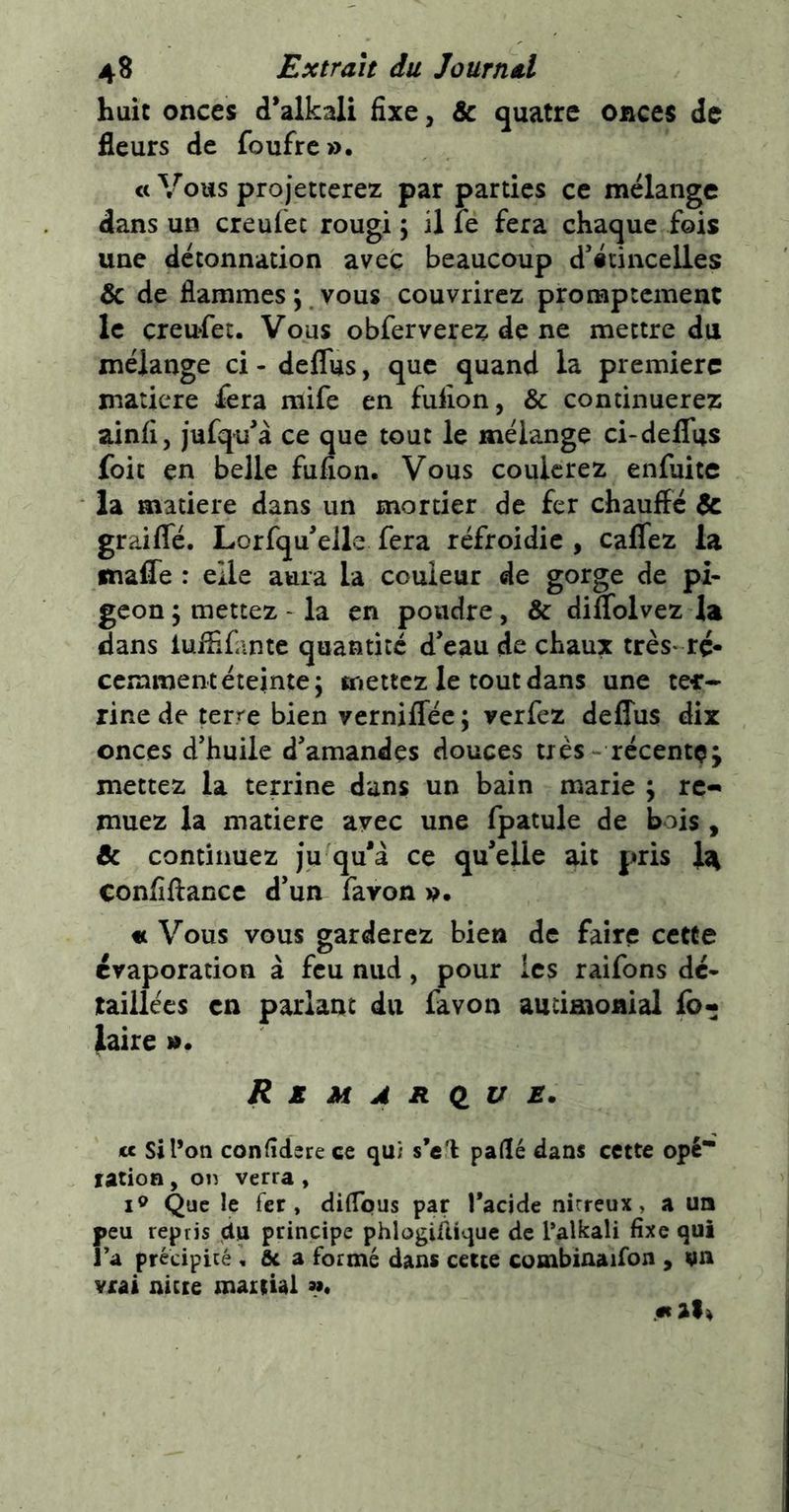 huit onces d’alkali fixe, & quatre onces de fleurs de foufrc». «Vous projetterez par parties ce mélange dans un creufec rougi ; il fe fera chaque fois une detonnation avec beaucoup d’étincelles & de flammes ; vous couvrirez promptement le çreufet. Vous obferverez de ne mettre du mélange ci - deflus, que quand la première matière fera raife en fulion, & continuerez ainfi, jufqu’à ce que tout le mélange ci-deflus foit en belle fufion. Vous coulerez enfuitc la matière dans un mortier de fer chauffé & graifle. Lorfqu’elle fera réfroidie , caflez la fnafle : elle aura la couleur de gorge de pi- geon \ mettez - la en poudre, & diflolvez la dans luffifantc quantité d’eau de chaux très' ré- cemment éteinte; mettez le tout dans une ter- rine de terre bien verniflec; verfez deflus dix onces d’huile d’amandes douces très - récente; mettez la terrine dans un bain marie ; re- muez la matière avec une fpatule de bois , & continuez ju qu'à ce qu'elle ait pris I4 confiffancc d’un fa von p. ft Vous vous garderez bien de faire cette évaporation à feu niid, pour les raifons dé- taillées en parlant du favon aucimonial lô- laire JtZMÂR(lU JS. cc si l’on conddsre ce qu; s’c'l paflé dans cette ope* ration , on verra , Que le fer, diflpus par Tacide nitreux, a un reu repris du principe phlogiûiquc de l’alkali fixe qui a précipicé , fie a formé dans cette combinaifon , un vrai nicre (naitUi