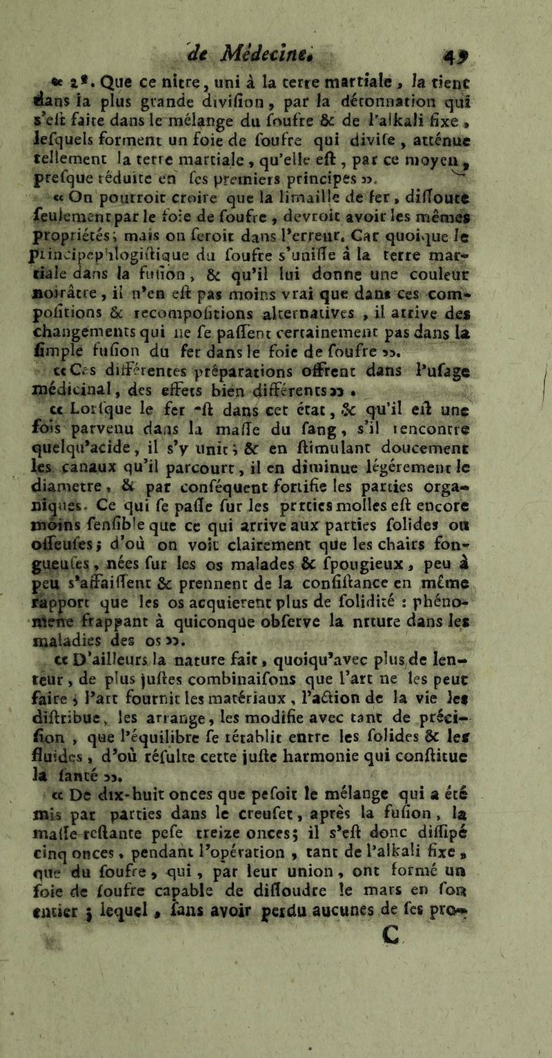 de Mèdecïntê 4^ •e at. Que ce nitre, uni à la terre martiale , Ja tienc 4âns ia plus grande divifion 9 par la déconnation qui s’elt faite dans le mélange du faufre & de l’alkali fixe » lefquels forment un foie de foufre qui divife , atténue tellement la terre martiale, qu’elle eft , par ce moyen , prefque réduite en fcs premiers principes n. ^ « On pourroit croire que la limaille de fer, dîfToutt feulement par le foie de foufre , devroit avoir les memes propriétés; mais on feroit dans l’erreur. Car quoique h piincipep'ilogiiiique du foufre s’uniÏÏe â la terre mar- tiale dans la fiuîon, Ôc qu’il lui donne une couleur Boirâtre, il n’en eft pas moins vrai que dans ces com- pofitions & fccompofitions alternatives , il arrive des changements qui 11e fe pafTent certainement pas dans la fîmple fufion du fer dans le foie de foufre 53. c<Cv:s ditFérentes préparations ofiFrent dans Vufage médicinal, des effets bien différents» • U Lorlque le fer -ft dans cet état, 5c qu’il eff une fois parvenu dans la mafîe du fang, s’il rencontre quelqu’acide, il s’y unit en ftimulant doucement les canaux qu’il parcourt, il en diminue légèrement le diamètre ♦ & par conféquent fortifie les parties orga- niques, Ce qui fe pafle fur les prrcics molles eft encore moins fenfible que ce qui arrive aux parties folides on offeufes ; d’où on voit clairement que les chairs fon- gueuCcs, nées fur les os malades & fpougieux, peu â peu s’affaiffent & prennent de la confifiancc en même rapport que les os acquièrent plus de folidité : phéno- nienre frappant à quiconque obfcrye la ntture dans les maladies des os». et D’ailleurs la nature fait, quoiqu’avec plus de len- teur , de plus juftes combinaifoiis que l’art ne les peut faire j l’art fournit les matériaux , l’aélion de la vie Ict diftribuc, les ariange, les modifie avec tant de préci- fion , que l*équilibrc fe rétablit entre les folides & leï fluides, d’où réfulte cette iufte harmonie qui conftituc la fanté 33. « De dix*huit onces que pefoit le mélange qui a été mis par parties dans le creufet, après la fufion, U malle reftante pefe treize onces; il s’eft donc diflîpé cinq onces * pendant l’opération 9 tant de l’aikaü fixe » que du foufre > qui, par leur union, ont formé un foie de foufre capable de dilloudre le mars en foiî catier ^ lequel « fans avoir peictu aucunes de Tes pro-» c