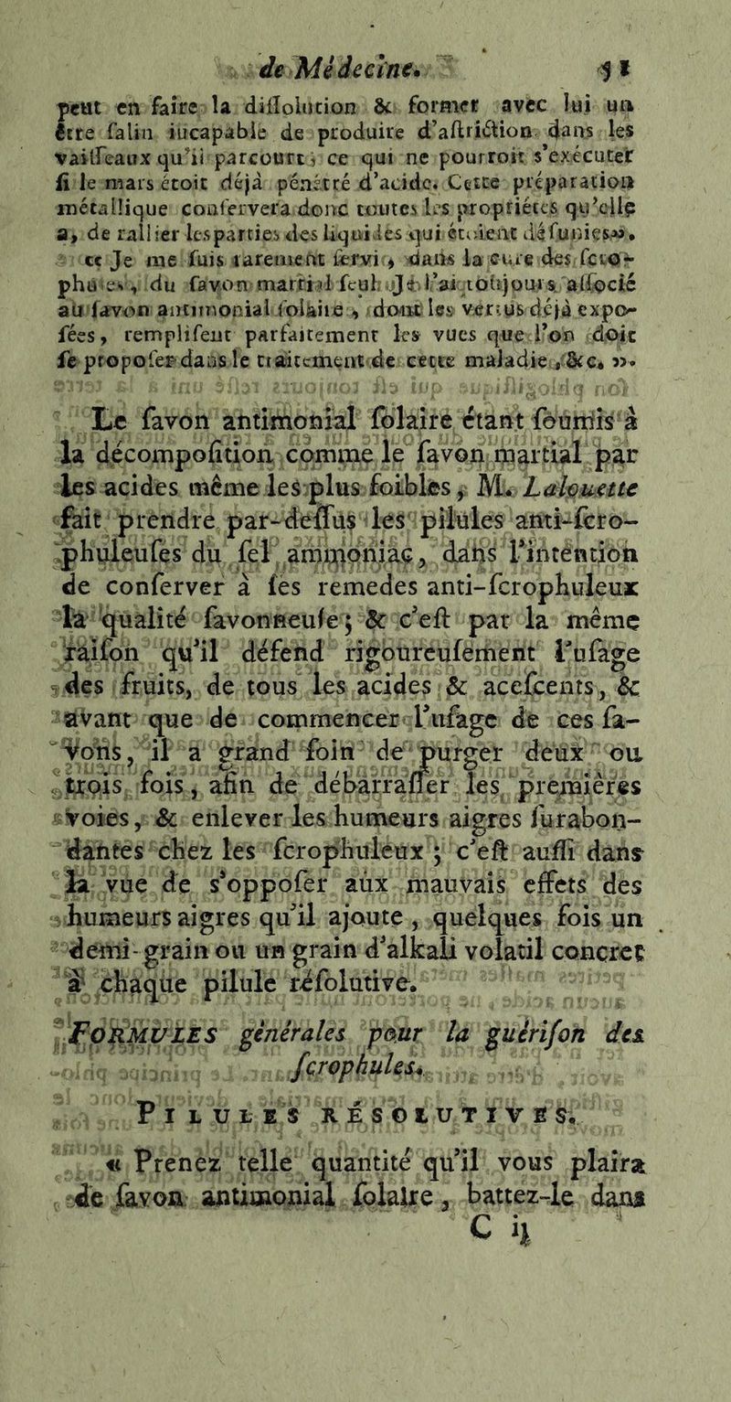 de Médecine* peut «n faire la diHolucion & former avec lui ua être falin iucapabie de produire d’aftii^tion daii^ les vaUfeaux qu^ii parcourt, ce qui ne pourroit s’exécuter iî le mars croit déjà pénétré d’acidc. Cette préparatioa mécalüque coafeivera donc toutes les propriétés qij’dlç a, de rallier les parties des Uquivics qui étrâeac défuiiies,*». cç Je me fuis laremefit fcrvi > daii« la cure des fetor ph utev, du fav.on^marfid feuh jjèl-’aiaohjpursi aifocté ati favon airtimonialfolàiicdont l«» venus déjà expo- fées, remplirent parfaitement le» vues que l’on doit fe propofef’dans le ctalitement de cette maladie , Stc* Le fa von antimonial fblairc étant feuniis à la décompofitioii comme le favon rn^rtial par les acides même ie5:plus foLbksj^ M^ Lah^etu fait prendre par-deiTus les pilules anti^ft:ro- .phiileufes du fef amnjpriiaç, dahs rinténtîôti de confervef à fès remedes anti-fcrophuleuic ta qualité favonneufej 5c c'eft par la même laifoh quil défend rigburcufement Tufage des fruits, de tous les acides & acefcents, 5c avant que de commencer fufage de ces fa- ^^ons, il a grand foin de jpurger deiix oa afin de débàrraffer les/prejTaîêfe Voies, & enlever les humeurs aigres fur abon- dantes chez les fcrophuleux J c'eft aufli dan^ la vue de s*oppofer aùx mauvais effets des humeurs aigres qffil ajoute , quelques fois un demi- grain ou un grain d'alkali volatil concret ÿ chaque pilule réfolutive, '^•FvRMpiES générales pmr la guérifon des JçrophuUs* Pilules résolutive « Prenez telle quantité quil vous plaira de favoa antimonial folalre y battez-le dam C 4