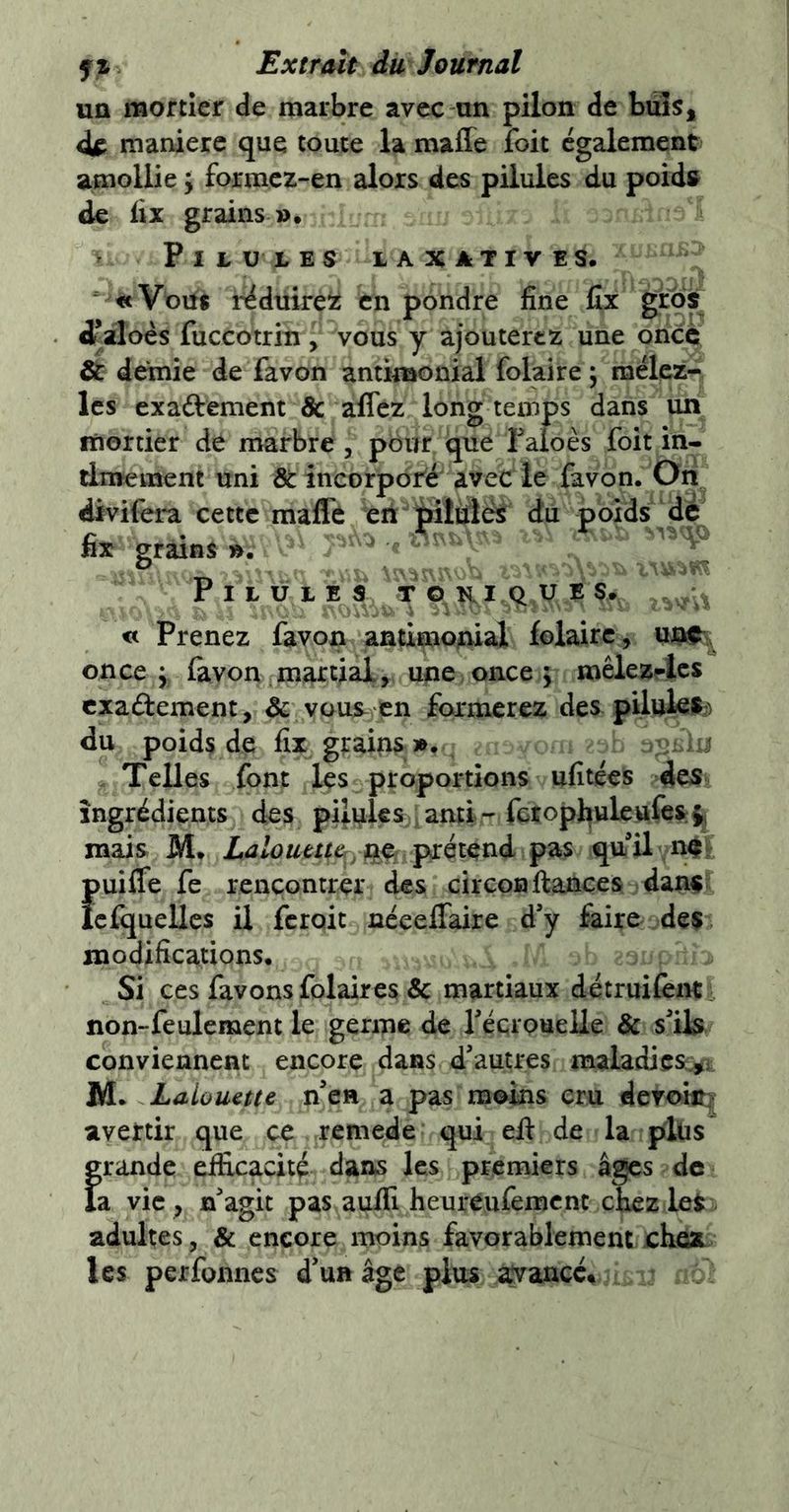 UQ mortier de marbre avec un pilon de buîSj manière que toute la maffe foit egalement amollie ; formez-en alors des pilules du poid» de fix grains Pilules laxatives. «Vous r^duire^z en pondre fine fix gros ^aloès fuccotrin , vous y ajouterez une once & demie de favon antimonial folaire ; mélez- Ics exaélêment & alTcz long temps dans un fùortier de marbre , pour que Taloès foit in- timement uni & incorporié avec le favon. Oh divifera cette maffe eri jilüîéS du poids dé fix grains ». ' Pilules ki u e s. « Prenez favon antimoAial folaire, once ^ favon martial, une once ; mêlez4cs exadement, & vous^ en formerez des pilules^) du poids de fix grains ». > >ij Telles font les proportions ufitées des ingrédients des pii.uÎ€S;ianti- fctophuleufes:^ mais M. Laloutttery pxét^nà pas quil n^^ {>uiffe fe rencontrer des circon fiances dan^ cfijuelles U ferait néeeffaire d’y faire des modifications. Si ces favons folaires Sc martiaux détruilènt i non-feulement le germe de réçrouelle de s’ils conviennent encore dans d’autres maladies^ M. Lalouette n’en a pas moins cru dcroiit| avertir que ce remede qui efi de la plus grande efficacité dans les premiers âges de ia vie , n’agit pas auffi heuréufement chez les adultes, & encore moins favorablement chea les perfonnes d’un âge plus ^ancc^