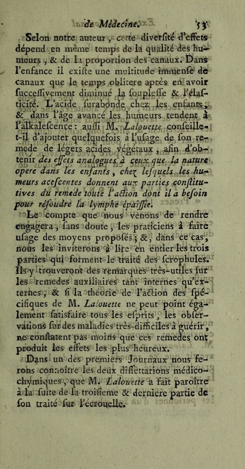 de Midccînei Selan notre auteur y cèrte diverfité d*effets dépend en même temps de la qualité des hu-» meurs , & de la proportion des canaux. Dans Tenfance il exifte une multitude immenfe de canaux que le temps oblitéré après en' avoir fuccçilivement diminué la fouplefle & Télaf- ticité. L'acide furabonde che?, les epfants;, & dans Tâge avancé les Jinmeurs tendent à Talkalefcence : aufîî M^^ Lalouetu confeiUc*^ t-il d'ajouter quelquefois à l'ufage de fon re- mede de légers acides végétaux, afin d'ob- tenir des effets analogies à ceux que la nature opéré dans les enfants y che^ lefquels les hu-* meurs acefeentes donnent aux parties conjîitu^ tives du remtde tàütè Vaàion dpnt il a befoin pour réfoudre la lymphe épaijjie. Le compte que nous venons de rendre engagera, fans doute, les praticiens à faire ufage des moyens prôpofé^y&j dans ce cas, nous les inviterons à lire en entier les trois parties qui forment le traité des fcrophulcs. Ib y trouveront des remarques^ très-utiles lur les remedes auxiliaires tant internes qu'er- terues 5 & fi la théorie de l'aélion des fpé- cifiques de M. Laiouette ne peut point éga- lement fatisfaire tous les efprits, les obfer- vàtions fur des maladies très-difficiles à guérir, r^confiatentpas moins que ces remedes on% produit les effets les plus heureux. Dans un des premiers Journaux nous fe- rons connoître les deux dilfettarions médico- chymiques, que M. Laiouette a fait paroître à. la fuite de la troifieme de derniere partie de fon traité fur i'écroueile.