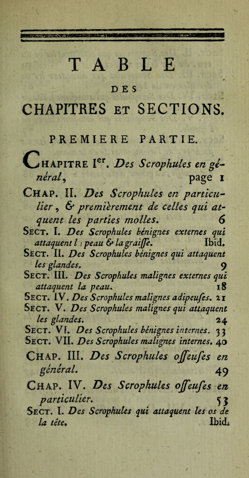 TABLE DES CHAPITRES ET SECTIONS. PREMIERE PARTIE. (Chapitre Des ScrophuUs en gé^ néral^ page i Chap. II. Des Scrophules en partial-- lier, & premièrement de celles qui at- quent les parties molles. 6 Sect. I. Des Scrophules bénignes externes qui attaquent h peau ^ lagraijfe. Ibid. Sect. II. Des Scrophules bénignes qui attaquent les glandes. 9 Sect. IIL Des Scrophules malignes externes qui attaquent la peau. 18 Sect. IV. Des Scrophules malignes adipeufes. 21 Sect. V. Des Scrophules malignes qui attaquent les glandes. 24 Sect. VI. Des Scrophules bénignes internes. 33 Sect. VII. Des Scrophules malignes internes. 40 Chap. III. Des Scrophules offeufes en général. 49 Chap. IV. Des Scrophules ojfeufes en particulier. 5 5 Sect. I. Des Scrophules qui attaquent les os de la tête. Ibidà