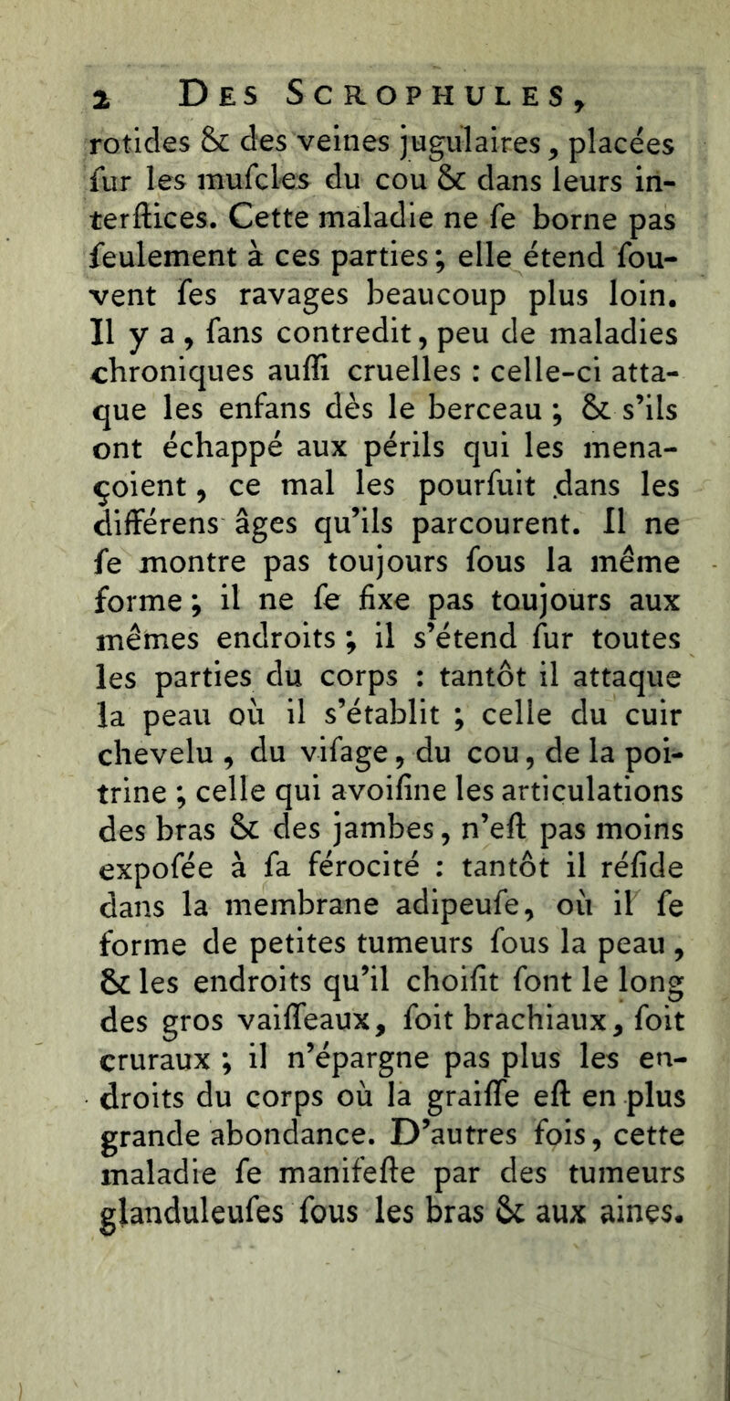 rotides & des veines jugulaires, placées fur les mufcles du cou & dans leurs iri- terftices. Cette maladie ne fe borne pas feulement à ces parties ; elle étend fou- vent fes ravages beaucoup plus loin. Il y a , fans contredit, peu de maladies chroniques auffi cruelles : celle-ci atta- que les enfans dès le berceau; & s’ils ont échappé aux périls qui les mena- çoient, ce mal les pourfuit dans les difFérens âges qu’ils parcourent. Il ne fe montre pas toujours fous la même forme ; il ne fe fixe pas toujours aux mêmes endroits ; il s’étend Air toutes les parties du corps : tantôt il attaque la peau où il s’établit ; celle du cuir chevelu , du vifage, du cou, de la poi- trine ; celle qui avoiAiie les articulations des bras Sc des jambes, n’eA pas moins expofée à fa férocité : tantôt il réAde dans la membrane adipeufe, où il fe forme de petites tumeurs fous la peau, St les endroits qu’il choiAt font le long des gros vaiffeaux, foit brachiaux, foit cruraux ; il n’épargne pas plus les en- droits du corps où la grailTe eA en plus grande abondance. D’autres fois, cette maladie fe manifefte par des tumeurs glanduleufes fous les bras Sc aux aines.