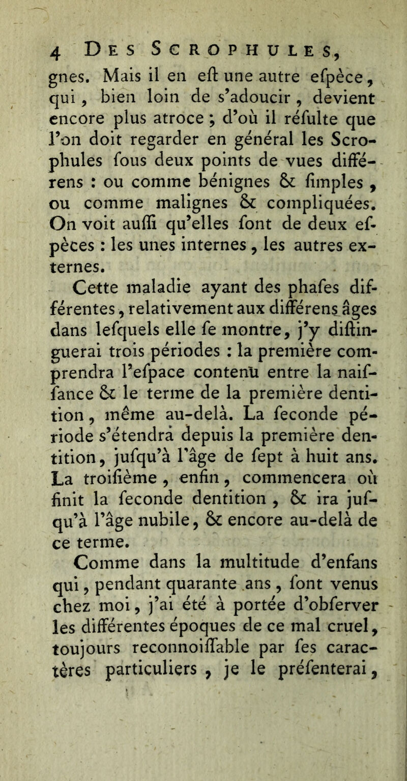 gnes. Mais il en eft une autre efpèce, qui, bien loin de s’adoucir, devient encore plus atroce ; d’où il réfulte que l’on doit regarder en général les Scro- phules fous deux points de vues diffé- rens : ou comme bénignes & fimples , ou comme malignes & compliquées. On voit auffi qu’elles font de deux ef- pèces : les unes internes , les autres ex- ternes. Cette maladie ayant des phafes dif- férentes , relativement aux différens âges dans lefquels elle fe montre, j’y diftin- guerai trois périodes : la première com- prendra l’efpace contenir entre la naif- fance & le terme de la première denti- tion , même au-delà. La fécondé pé- riode s’étendra depuis la première den- tition , jufqu’à l'âge de fept à huit ans. La troifième , enfin, commencera où finit la fécondé dentition , &c ira juf- qu’à l’âge nubile, & encore au-delà de ce terme. Comme dans la multitude d’enfans qui, pendant quarante ans , font venus chez moi, j’ai été à portée d’obferver les différentes époques de ce mal cruel, toujours reconnoilfable par fes carac- tères particuliers , je le préfenterai,