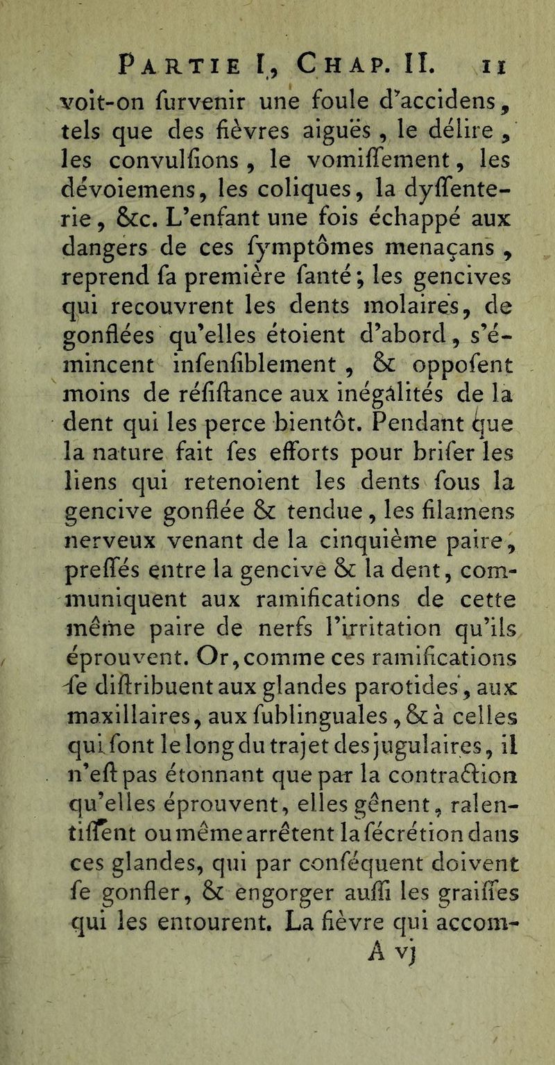 volt-on furvenir une foule d^’accidens, tels que des fièvres aiguës , le délire , les convulfions , le vomiffement, les dévoiemens, les coliques, la dyffente- rie, &c. L’enfant une fois échappé aux dangers de ces fymptômes menaçans ^ reprend fa première fanté ; les gencives qui recouvrent les dents molaires, de gonflées qu’elles étoient d’abord, s’é- mincent infenfiblement , & oppofent moins de réfiftance aux inégalités de la dent qui les perce bientôt. Pendant due la nature fait fes efforts pour brifer les liens qui retenoient les dents fous la gencive gonflée & tendue, les filamens nerveux venant de la cinquième paire, preffés entre la gencive & la dent, com- muniquent aux ramifications de cette même paire de nerfs l’irritation qu’ils éprouvent. Or,comme ces ramifications de diftribuent aux glandes parotides, aux maxillaires, aux fublinguales, & à celles qui, font le long du trajet des jugulaires, il n’eftpas étonnant que par la contraftion qu’elles éprouvent, elles gênent, ralen- tifl^nt ou même arrêtent la fécrétion dans ces glandes, qui par conféquent doivent fe gonfler, & engorger aufli les graiffes qui les entourent. La fièvre qui accom- A vji
