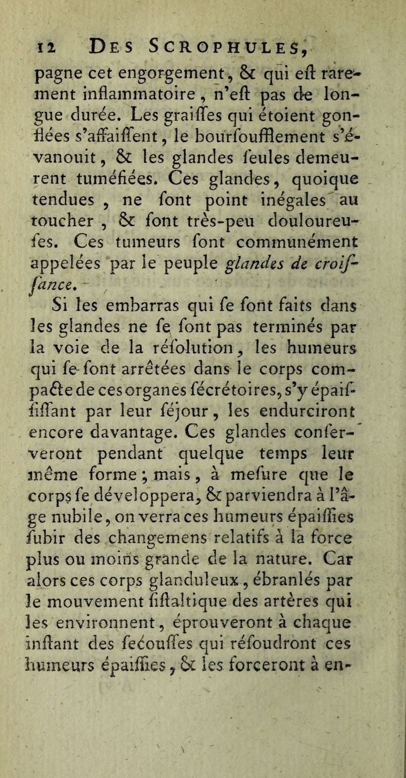 pagne cet engorgement, & qui eft rare- ment inflammatoire, n’efl: pas de lon- gue durée. Les grailles qui étoient gon- flées s’afFaiffent, le bourfoufflement s’é- vanouit, & les glandes feules demeu- rent tuméfiées. Ces glandes, quoique tendues , ne font point inégales^ au toucher , & font très-peu douloureu- fes. Ces tumeurs font communément appelées par le peuple ^land^s de croif- fance. - , Si les embarras qui fe font faits dans les glandes ne fe font pas terminés par la voie de la réfolution^ les humeurs qui fe-font arrêtées dans le corps com- pare de ces organes fécrétoires, s’y épaif- flflant par leur féjour, les endurciront encore davantage. Ces glandes confer- veront pendant quelque temps leur même forme ; mais, à mefure que le corps fe développera^ & parviendra à l’â- ge nubile, on verra ces humeurs épaiffies fubir des changemens relatifs à la force plus ou moins grande de la nature. Car alors ces corps glanduleux, ébranlés par le mouvement fiftaltique des artères qui les environnent, éprouveront à chaque inftant des feéouffes qui réfoudront ces humeurs épaiffies y Se les forceront à en-
