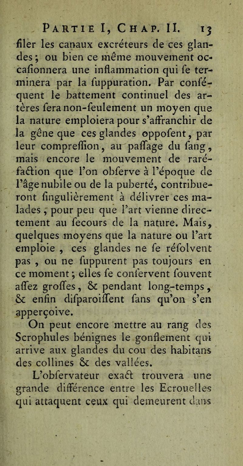 filer les canaux excréteurs de ces glan- des ; ou bien ce même mouvement oc- cafionnera une inflammation qui fe ter- minera par la fuppuration. Par confé- quent le battement continuel des ar- tères fera non-feulement un moyen que la nature emploiera pour s’affranchir de la gêne que ces glandes oppofent, par leur compreflîon, au paffage du fang, mais encore le mouvement de raré- faftion que l’on obferve à l’époque de l’âge nubile ou de la puberté, contribue- ront Imgulièrement à délivrer ces ma- lades , pour peu que l’art vienne direc- tement au fecours de la nature. Mais, quelques moy< emploie , ces pas , ou ne fuppurent pas toujours en ce moment ; elles fe confervent fouvent affez groffes, &c pendant long-temps, & enfin difparoiffent fans qu’on s’en apperçoive. On peut encore mettre au rang des Scrophules bénignes le gonflement qui arrive aux glandes du cou des habita.ns des collines & des vallées. L’obfervateur exaél trouvera une grande différence entre les Ecrouelles qui attaquent ceux qui demeurent dans ns que la nature ou l’art glandes ne fe réfolvent