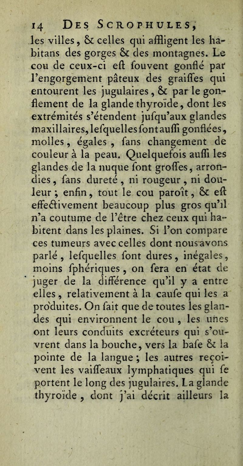 les villes, &c celles qui affligent les ha- bitans des gorges & des montagnes. Le cou de ceux-ci eft fouvent gonflé par l’engorgement pâteux des graiflfes qui entourent les jugulaires, & parle gon- flement de la glande thyroïde, dont les extrémités s’étendent jufqu’aux glandes maxillaires, lefquelles font aufli gonflées, molles, égales , fans changement de couleur à la peau. Quelquefois auffi les glandes de la nuque font groffes, arron- dies , fans dureté , ni rougeur , ni dou- leur ; enfin, tout le cou paroît, & eft effectivement beaucoup plus gros qu’il n’a coutume de l’être chez ceux qui ha- bitent dans les plaines. Si l’on compare ces tumeurs avec celles dont nous avons parlé, lefquelles font dures, inégales, moins fphériques , on fera en état de juger de la différence qu’il y a entre elles , relativement à la caufe qui les a produites. On fait que de toutes les glan- des qui environnent le cou , les unes ont leurs conduits excréteurs qui s’ou- vrent dans la bouche, vers la bafe & la pointe de la langue ; les autres reçoi- vent les vaiffeaux lymphatiques qui fe portent le long des jugulaires. La glande thyroïde , dont j’ai décrit ailleurs la