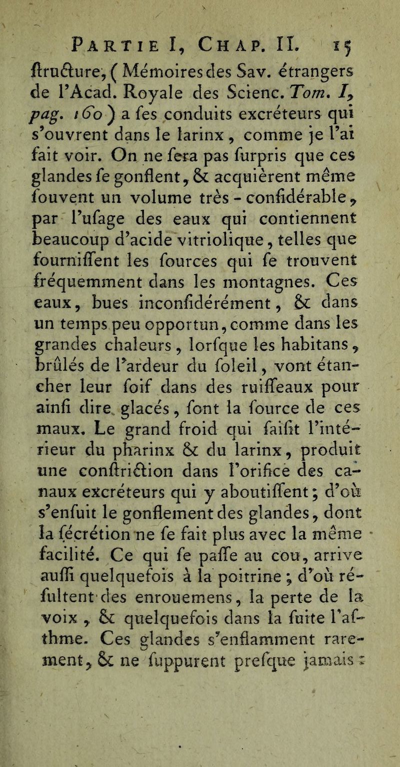 ftruélure, ( Mémoires des Sav. étrangers de l’Acad. Royale des Scienc. Tom. pag. /6b ) a fes conduits excréteurs qui s’ouvrent dans le larinx , comme je l’ai fait voir. On ne fera pas furpris que ces glandes fe gonflent, &: acquièrent même fouvent un volume très - confidérable , par l’ufage des eaux qui contiennent beaucoup d’acide vitriolique, telles que foumiflent les fources qui fe trouvent fréquemment dans les montagnes. Ces eaux, bues inconfidérément, Sc dans un temps peu opportun, comme dans les grandes chaleurs , lorfque les habitans , brûlés de Pardeur du foleil, vont étan- cher leur foif dans des ruiffeaux pour ainfi dire glacés, font la fource de ces maux. Le grand froid qui faiflt l’inté- rieur du pharinx & du larinx, produit une conftriélion dans l’orifice des ca- naux excréteurs qui y aboutiflent; d’où s’enfuit le gonflement des glandes, dont la fécrétion ne fe fait plus avec la même facilité. Ce qui fe pafle au cou, arrive aufli quelquefois à la poitrine ; d’où ré- fultent des enrouemens, la perte de la voix , & quelquefois dans la fuite l’af- thme. Ces glandes s’enflamment rare- ment, & ne fuppurent prefque jamais :