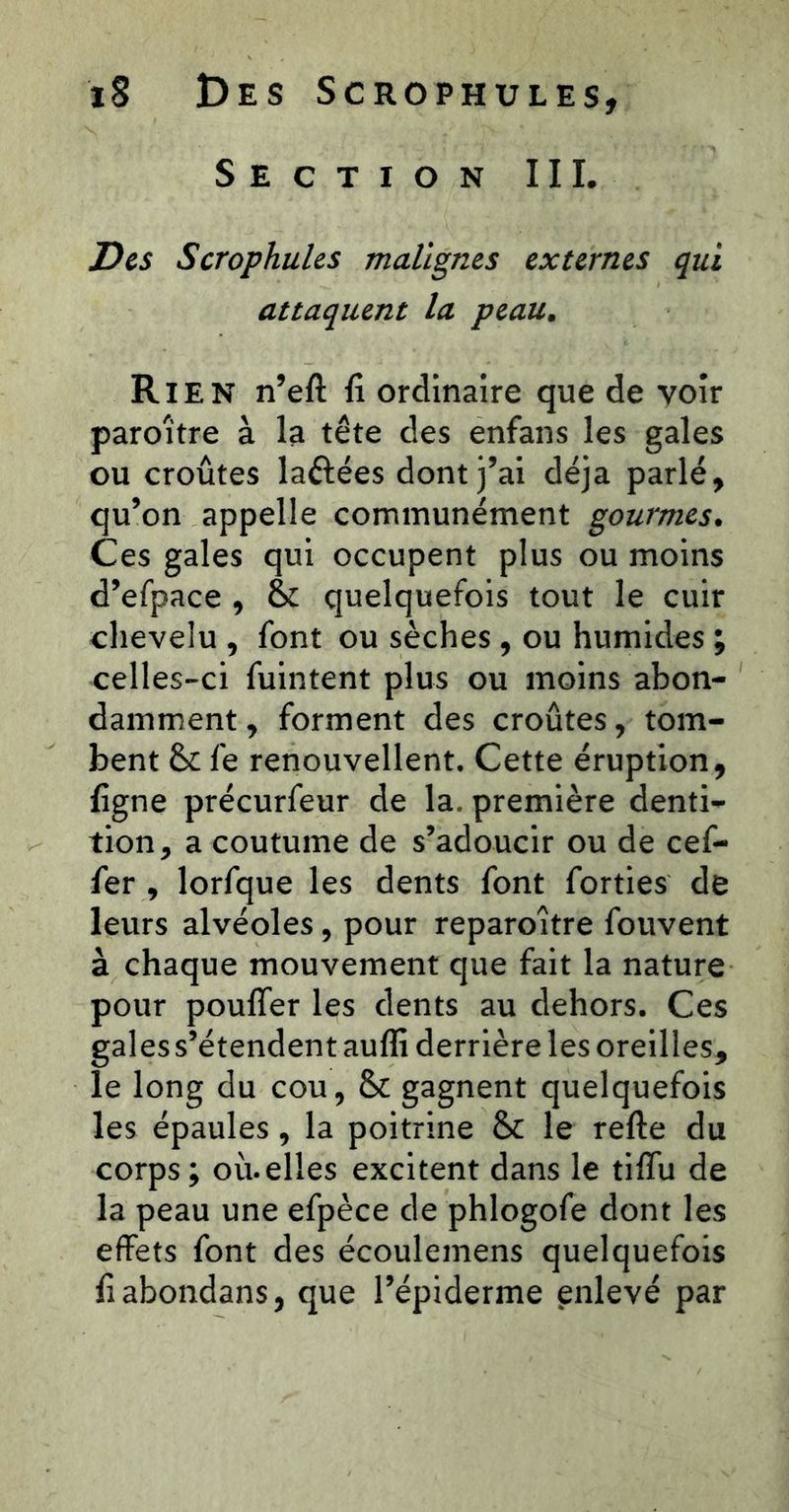 Section III. Des Scrophules malignes externes qui attaquent la peau. Rien n’eft fi ordinaire que de yoîr paroître à la tête des enfans les gales ou croûtes laftées dont j’ai déjà parlé, qu’on appelle communément gourmes. Ces gales qui occupent plus ou moins d’efpace , & quelquefois tout le cuir chevelu , font ou sèches , ou humides ; celles-ci fuintent plus ou moins abon- damment, forment des croûtes, tom- bent & fe renouvellent. Cette éruption, figne précurfeur de la. première denti- tion, a coutume de s’adoucir ou de cef- fer , lorfque les dents font forties de leurs alvéoles, pour reparoître fouvent à chaque mouvement que fait la nature pour poufler les dents au dehors. Ces gales s’étendent aufli derrière les oreilles, le long du cou, & gagnent quelquefois les épaules, la poitrine & le relie du corps ; où. elles excitent dans le tiffu de la peau une efpèce de phlogofe dont les effets font des écoulemens quelquefois fiabondans, que l’épiderme enlevé par