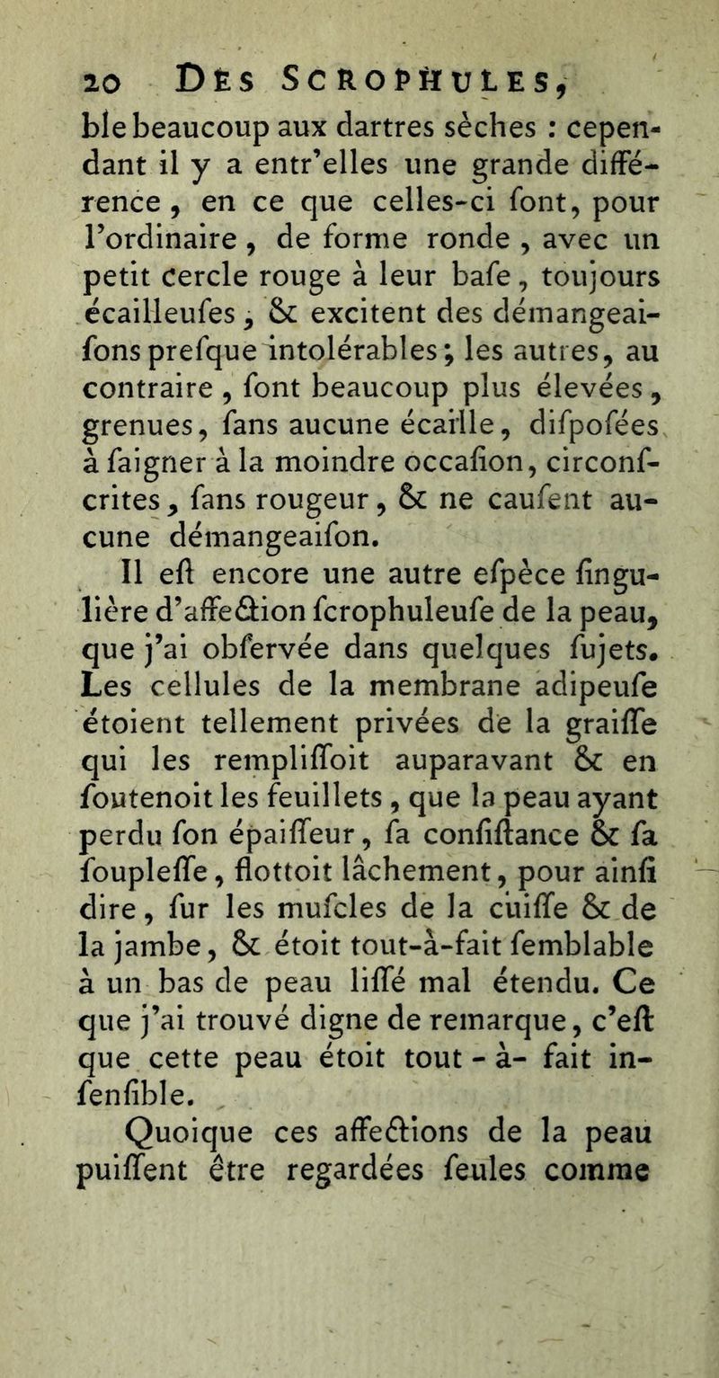 ble beaucoup aux dartres sèches ; cepen- dant il y a entr’elles une grande diffé- rence , en ce que celles-ci font, pour Tordinaire , de forme ronde , avec un petit cercle rouge à leur bafe, toujours écailleufes, &: excitent des déinangeai- fonsprefqueintolérables; les autres, au contraire , font beaucoup plus élevées , grenues, fans aucune écaille, difpofées à faigner à la moindre occafion, circonf- crites, fans rougeur, & ne caufent au- cune démangeaifon. Il eft encore une autre efpèce fingu- lière d’affeélion fcrophuleufe de la peau, que j’ai obfervée dans quelques fujets# Les cellules de la membrane adipeufe étoient tellement privées de la graiffe qui les rempliffoit auparavant & en foutenoit les feuillets , que la peau ayant perdu fon épaiffeur, fa confiftance & fa fouplelfe, flottoit lâchement, pour ainfî dire, fur les mufcles de la ciiiffe & de la jambe, & étoit tout-à-fait femblable à un bas de peau lilTé mal étendu. Ce que j’ai trouvé digne de remarque, c’eft que cette peau étoit tout - à- fait in- fenfible. Quoique ces affeftlons de la peau puiffent être regardées feules comme