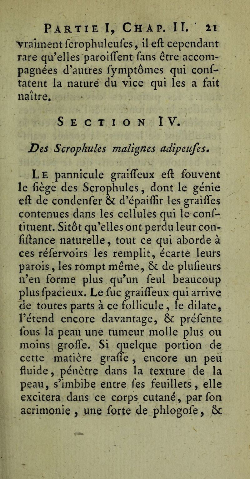 vraiment fcrophuleufes, U eft cependant rare qu’elles paroiffent fans être accom- pagnées d’autres fymptômes qui conf- tatent la nature du vice qui les a fait naître. Section ÏV. jDes Scrophules malignes adipeufes. Le pannicule grailTeux eft fouvent le liège des Scrophules, dont le génie eft de condenfer 6c d’épaiflir les graifles contenues dans les cellules qui le conf- tituent. Sitôt qu’elles ont perdu leur con- liftance naturelle, tout ce qui aborde à ces réfervoirs les remplit, écarte leurs parois, les rompt même, 6c de plulieurs n’en forme plus qu’un feul beaucoup plusfpacieux. Le fuc graifleux qui arrive de toutes parts à ce follicule, le dilate, l’étend encore davantage, 6c préfente fous la peau une tumeur molle plus ou moins groffe. Si quelque portion de cette matière grafie , encore un peu fluide, pénètre dans la texture de la peau, s’imbibe entre fes feuillets, elle excitera dans ce corps cutané, par fon acrimonie , une forte de phlogofe, 6c