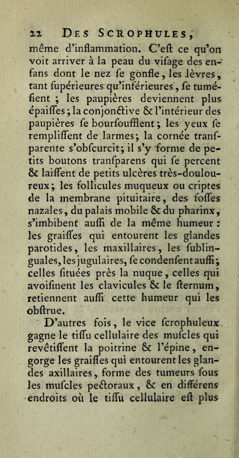 même d’inflammation, C’efl: ce qu’on voit arriver à la peau du vifage des en- fans dont le nez fe gonfle, les lèvres, tant fupérieures qu’inférieures, fe tumé- fient ; les paupières deviennent plus épaiffes ; la conjonftive & l’intérieur des paupières fe bourfoufflent ; les yeux fe rempliflent de larmes; la cornée tranf- parente s’obfcurcit; il s’y forme de pe- tits boutons tranfparens qui fe percent & laiffent de petits ulcères très-doulou- reux; les follicules muqueux ou criptes de la membrane pituitaire, des folTes nazales, du palais mobile &:du pharinx, s’imbibent aufli de la même humeur : les graiflfes qui entourent les glandes parotides, les maxillaires, les fublin- guales, les jugulaires, fe condenfent auflî ; celles fituées près la nuque, celles qui avoifinent les clavicules & le fternum, retiennent aufli cette humeur qui les oblirue. D’autres fois, le vice fcrophuleux. gagne le tiflu cellulaire des mufcles qui revêtiflent la poitrine & l’épine, en- gorge les grailTes qui entourent les glan- des axillaires, forme des tumeurs fous les mufcles peéloraux, &: en différens endroits où le tiflu cellulaire eft plus