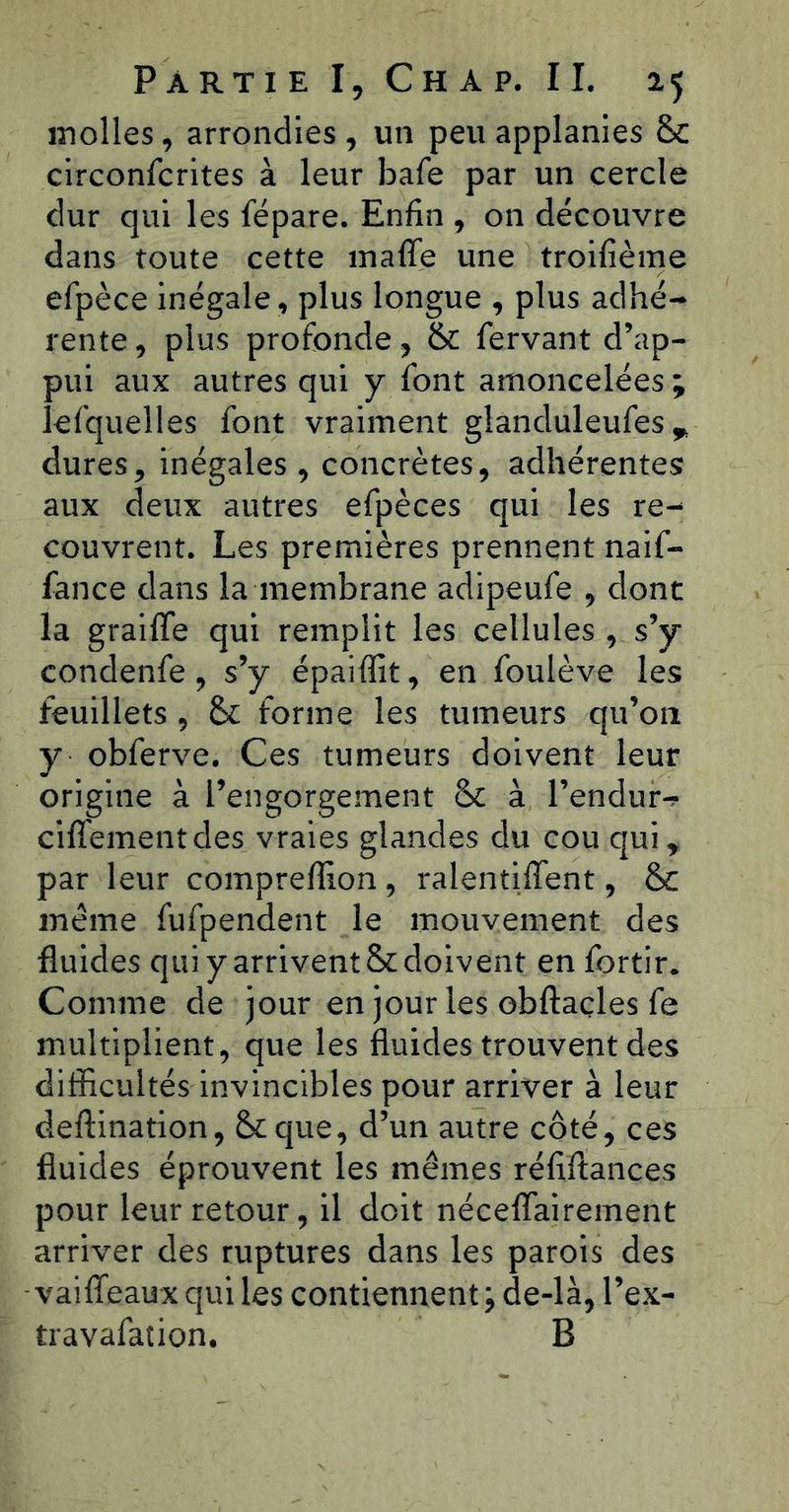 inolles, arrondies , un peu applanies & circonfcrites à leur bafe par un cercle dur qui les fépare. Enfin , on découvre dans toute cette inaffe une troilîème efpèce inégale, plus longue , plus adhé- rente , plus profonde, & fervant d’ap- pui aux autres qui y font amoncelées ; lefquelles font vraiment glanduleufes ^ dures, inégales , concrètes, adhérentes aux deux autres efpèces qui les re- couvrent. Les premières prennent naif- fance dans la membrane adipeufe , dont la graiffe qui remplit les cellules , s’y condenfe, s’y épaiffit, en foulève les feuillets , &: forme les tumeurs qu’on y obferve. Ces tumeurs doivent leur origine à l’engorgement &c à l’endur-? ciffementdes vraies glandes du cou qui^ par leur comprefîlon, ralentiffent, & meme fufpendent le mouvement des fluides qui y arrivent & doivent en fortir. Comme de jour en jour les obftaçles fe multiplient, que les fluides trouvent des difficultés invincibles pour arriver à leur deftination, &que, d’un autre côté, ces fluides éprouvent les mêmes réfiflances pour leur retour, il doit néceflairement arriver des ruptures dans les parois des vaiffeaux qui les contiennent ; de-là, l’ex- travafaîion. B