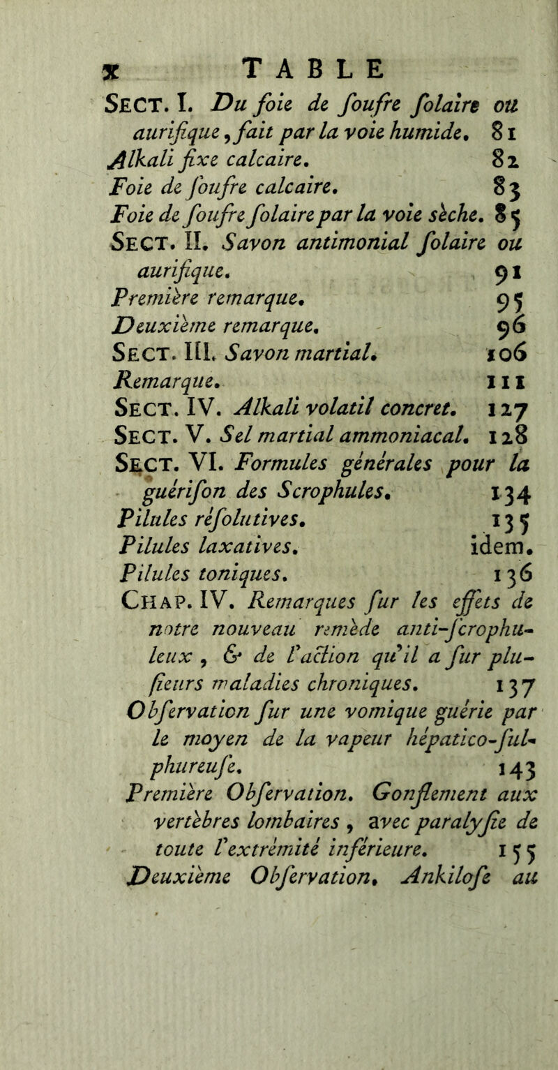 SEC T. I. Du foie de foufre folaire ou aurifique, fait par la voie humide. 81 Alkali fixe calcaire. 8 z Foie de foufre calcaire. 83 Foie de foufre folaire parla voie sèche. 8 5 SeCT. II. Savon antimonial folaire ou aurifique. 91 Première remarque. 95 Deuxième remarque. 96 Sect. HL Savon martial. 106 Remarque. III Sect. IV. Alkali volatil concret. 127 SECT. V. iSW martial ammoniacal. 128 Sect. VI. Formules générales pour la guérifon des Scrophules. 134 Pilules réfolutives. 135 Pilules laxatives. idem. Pilules toniques. 1 36 Chap. IV. Remarques fur les effets de notre nouveau remède anti-ferophu- leux 1 & de Vaction qii il a fur plu- fleurs maladies chroniques. 137 Obfervation fur une vomique guérie par le moyen de la vapeur hépatico-fuU phureufe. 143 Première Obfervation. Gonflement aux vertèbres lombaires , ar££ paralyfle de toute Vextrémité inférieure. 155 Deuxième Obfervation. Ankilofe au