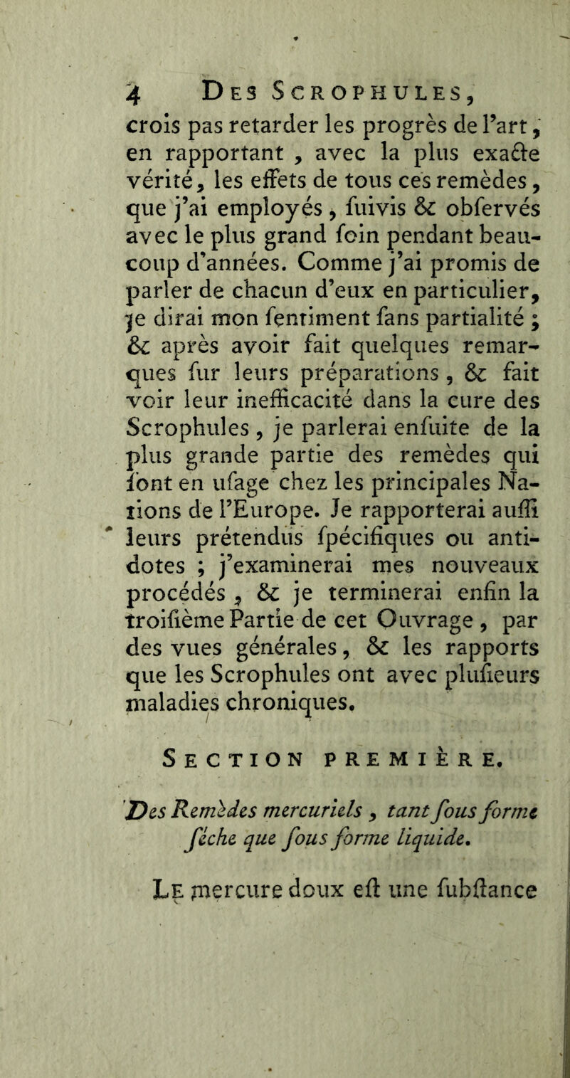 crois pas retarder les progrès de l’art, en rapportant , avec la plus exa&e vérité, les effets de tous ces remèdes, que j’ai employés , fuivis & obfervés avec le plus grand foin pendant beau- coup d’années. Comme j’ai promis de parler de chacun d’eux en particulier, je dirai mon fçntiment fans partialité ; & après avoir fait quelques remar- ques fur leurs préparations, & fait voir leur inefficacité dans la cure des Scrophules , je parlerai enfuite de la plus grande partie des remèdes qui font en ufage chez les principales Na- tions de l’Europe. Je rapporterai auffi leurs prétendus fpécifiques ou anti- dotes ; j’examinerai mes nouveaux procédés , je terminerai enfin la troifièmePartie de cet Ouvrage, par des vues générales, & les rapports que les Scrophules ont avec plufieurs maladies chroniques. Section première. Des Remèdes mercuriels , tant fous forme fiche que fous forme liquide. Le mercure doux eft une fubftance