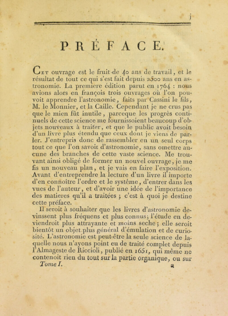 PRÉFACE. Cet ouvrage est le fruit>cle 4° ans de travail, et le résultat cle tout ce qui s’est fait depuis a5oo ans en as- tronomie. La première édition parut en 1764 *• nous avions alors en françois trois ouvrages où l’on pou- voit apprendre l’astronomie, faits par Cassini le fils, M. le Monnier, et la Caille. Cependant je ne crus pas que le mien fût inutile , parceque les progrès conti- nuels de cette science me fournissoient beaucoup d’ob- jets nouveaux à traiter, et que le public avoit besoin d’un livre plus étendu que ceux dont je viens de par- ler. J’entrepris donc de rassembler en un seul corps tout ce que l’on savoit d’astronomie, sans omettre au- cune des branches de cette vaste science. Me trou- vant ainsi obligé de former un nouvel ouvrage, je me fis un nouveau plan, et je vais en faire l’exposition. Avant d’entreprendre la lecture d’un livre il importe d’en connoître l’ordre et le système, d’entrer dans les vues de l’auteur, et d’avoir une idée de l’importance des matières qu’il a traitées ; c’est à quoi je destine cette préface. Il seroit à souhaiter que les livres d’astronomie de- vinssent plus fréquens et plus connus ; l’étude en de- viendroit plus attrayante et moins seche ; elle seroit bientôt un objet plus général d’émulation et de curio- sité. L’astronomie est peut-être la seule science de la- quelle nous n’ayons point eu de traité complet depuis i’Almageste de Riccioli, publié en i65i., qui même ne contenoit rien du tout sur la partie Organique, ou sur Tome /. a