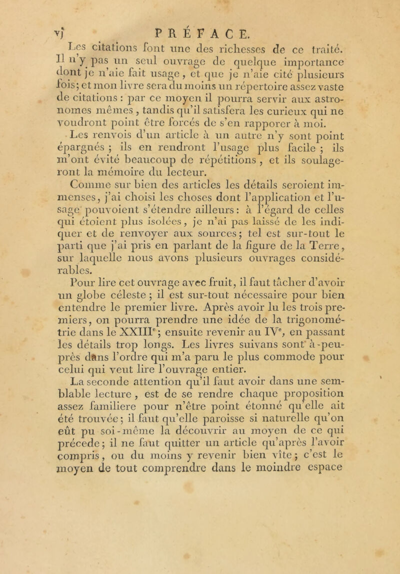 Les citations font une des richesses de ce traité. Il n y pas un seul ouvrage de quelque importance dont je n’aie fait usage , et que je n’aie cité plusieurs lois; et mon livre sera du moins un répertoire assez vaste de citations : par ce moyen il pourra servir aux astro- nomes mêmes , tandis qu’il satisfera les curieux qui ne voudront point être forcés de s’en rapporer à moi. Les renvois d’un article à un autre n’y sont point épargnés ; ils en rendront l’usage plus facile ; ils m’ont évité beaucoup de répétitions , et ils soulage- ront la mémoire du lecteur. Comme sur bien des articles les détails seroient im- menses, j’ai choisi les choses dont l’application et l’u- sage pouvoient s’étendre ailleurs : à l’égard de celles qui étoient plus isolées, je n’ai pas laissé de les indi- quer et de renvoyer aux sources; tel est sur-tout le parti que j’ai pris en parlant de la figure de la Terre, sur laquelle nous avons plusieurs ouvrages considé- rables. Pour lire cet ouvrage avec fruit, il faut tacher d’avoir un globe céleste ; il est sur-tout nécessaire pour bien entendre le premier livre. Après avoir lu les trois pre- miers, on pourra prendre une idée de la trigonomé- trie dans le XXIIIe ; ensuite revenir au IVe, en passant les détails trop longs. Les livres suivans sont à-peu- près dans l’ordre qui m’a paru le plus commode pour celui qui veut lire l’ouvrage entier. La seconde attention qu’il faut avoir dans une sem- blable lecture , est de se rendre chaque proposition assez familière pour n’être point étonné qu’elle ait été trouvée; il faut qu’elle paroisse si naturelle qu’on eût pu soi-même la découvrir au moyen de ce qui précédé ; il ne faut quitter un article qu’après l’avoir compris, ou du moins y revenir bien vite ; c’est le moyen de tout comprendre dans le moindre espace