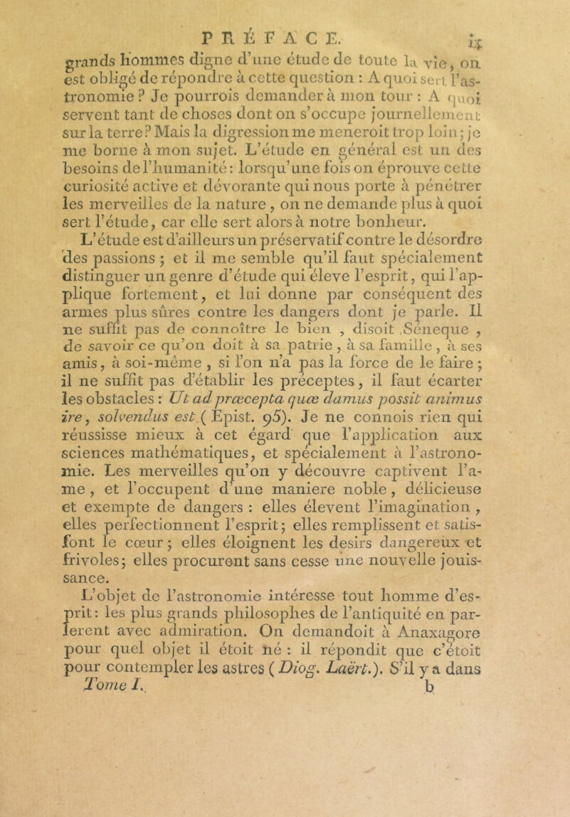 P R É FAC £. J* grands hommes digne d’une étude de toute la vîe, on est obligé de répondre à cette question : A quoi sen l’as- tronomie P Je pourrois demander à mon tour : A quoi servent tant de choses dont on s’occupe journellement sur la terre? Mais la digression me meneroit trop loin ; je me borne à mon sujet. L’étude en général est un des besoins de l’humanité : lorsqu’une fois on éprouve cette curiosité active et dévorante qui nous porte à pénétrer les merveilles de la nature , on ne demande plus à quoi sert l’étude, car elle sert alors à notre bonheur. L’étude est d’ailleurs un préservatif contre le désordre des passions ; et il me semble qu’il faut spécialement distinguer un genre d’étude qui éleve l’esprit, qui l’ap- plique fortement, et lui donne par conséquent des armes plus sûres contre les dangers dont je parle. Il ne suffit pas de connoître le bien , disoit ,Séneque , de savoir ce qu’on doit à sa patrie , à sa famille , à ses amis, à soi-même , si l’on n’a pas la force de le faire ; il ne suffit pas d’établir les préceptes, il faut écarter les obstacles : Ut adprœcepta cjuœ damus possit animas ire y solvendus ( Epist. 95). Je ne connois rien qui réussisse mieux à cet égard que l’application aux sciences mathématiques, et spécialement à l’astrono- mie. Les merveilles qu’on y découvre captivent l’a- ine , et f occupent d’une maniéré noble, délicieuse et exempte de dangers : elles élevent l’imagination , elles perfectionnent l’esprit; elles remplissent et satis- font le cœur ; elles éloignent les désirs dangereux et frivoles; elles procurent sans cesse une nouvelle jouis- sance. L’objet de l’astronomie intéresse tout homme d’es- prit: les plus grands philosophes de l’antiquité en par- lèrent avec admiration. On demandoit à Anaxagore pour quel objet il étoit né : il répondit que c’étoit pour contempler les astres ( Diog. Laërt.), S’il y a dans Ionie i., b