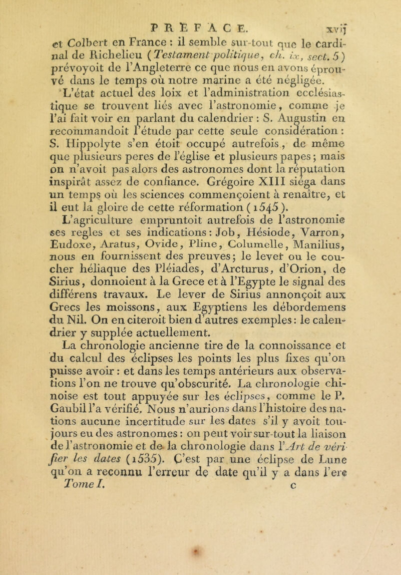 et Colbert en France : il semble sur-tout que le Cardi- nal de Richelieu {Testament politique, c/l. ix, scct.5) prévoyoit de l’Angleterre ce que nous en avons éprou- vé dans le temps où notre marine a été négligée. 'L’état actuel des loix et l’administration ecclésias- tique se trouvent liés avec l’astronomie, comme je l’ai fait voir en parlant du calendrier : S. Augustin en recommandoit l’étude par cette seule considération : S. Hippolyte s’en étoit occupé autrefois , de mémo que plusieurs peres de leglise et plusieurs papes ; mais on n’avoit pas alors des astronomes dont la réputation inspirât assez de confiance. Grégoire XIII siéga dans un temps où les sciences commençoient à renaître, et il eut la gloire de cette réformation ( 164^ ). L’agriculture empruntoit autrefois de l’astronomie ses réglés et ses indications : Job, Hésiode, Varron, Eudoxe, Aratus, Ovide, Pline, Columelle, Manilius, nous en fournissent des preuves; le levet ou le cou- cher héliaque des Pléiades, d’Arcturus, d’Orion, de Sirius, donnoient à la Grece et à l’Egypte le signal des différens travaux. Le lever de Sirius annonçoit aux Grecs les moissons, aux Egyptiens les débordemens du Nil. On en citeroit bien d’autres exemples : le calen- drier y supplée actuellement. La chronologie ancienne tire de la connoissance et du calcul des éclipses les points les plus fixes qu’on puisse avoir : et dans les temps antérieurs aux observa- tions l’on ne trouve qu’obscurité. La chronologie chi- noise est tout appuyée sur les éclipses, comme le P. Gaubill’a vérifié. Nous n’aurions dans l’histoire des na- tions aucune incertitude sur les dates s’il y avoit tou- jours eu des astronomes : on peut voir sur-tout la liaison de l’astronomie et de la chronologie dans Y Art de vèri fier les dates (i535). C’est par une éclipse de Lune qu’on a reconnu l’erreur dç date qu’il y a dans l’ere