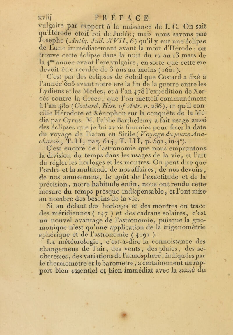 vulgaire par rapport à la naissance de J. C. On Sait qu’Herode étoit roi de Judée ; mais nous savons pan .losephe ( Antiq. JucL X VU, 6) qu’il y eut une éclipse de Lune immédiatement avant la mort d’Hérode : on trouve cette éclipse dans la nuit du 12 au i3 mars de la 4mc année avant l’ere vulgaire, en sorte que cette ere devoit être reculée de 3 ans au moins (1601). C’est par des éclipses de Soleil que Costard a fixé à l’année’ oo3 avant notre ere la fin de la guerre entre les Lydiens et les Modes, et à l’an 478 l’expédition de Xer- cès contre la Grece, que l’on mettoit communément à l’an 480 {Costardy Hist. ofAstr. p, 206), et qu’il con- cilie Hérodote et Xénophon sur la conquête de la Mé- die par Cyrus. M. l’abbé Bartlrelemy a Fait usage aussi des éclipses que je lui avois Fournies pour Fixer la date du voyage de Platon en Sicile {Voyage du jeune Ana- charsis, T. II, pag. 614, T. III, p. 59i,in-4°). C’est encore de l’astronomie que nous empruntons la division du temps dans les usages de la vie, et l’art de régler les horloges et les montres. On peut dire que l’ordre et la multitude de nosaFFaires, de nos devoirs, de nos amusemens, le goût de l’exactitude et de la précision, notre habitude enfin, nous ont rendu cette mesure du temps presque indispensable, et l’ont mise au nombre des besoins de la vie. Si au déFaut des horloges et des montres on trace des méridiennes ( 147 ) et des cadrans solaires, c’est un nouvel avantage de l’astronomie, puisque la gno- monique n’est qu’une application de la trigonométrie sphérique et de l’astronomie ( 4°91 )• La météorologie , c’est-à-dire la connoissance des ehangemens de l’air, des vents, des pluies, des sé- cheresses , des variations de l’atmosphere, indiquées par le thermomètre et le baromètre, a certainement un rap- port bien essentiel et bien immédiat avec la sauté du