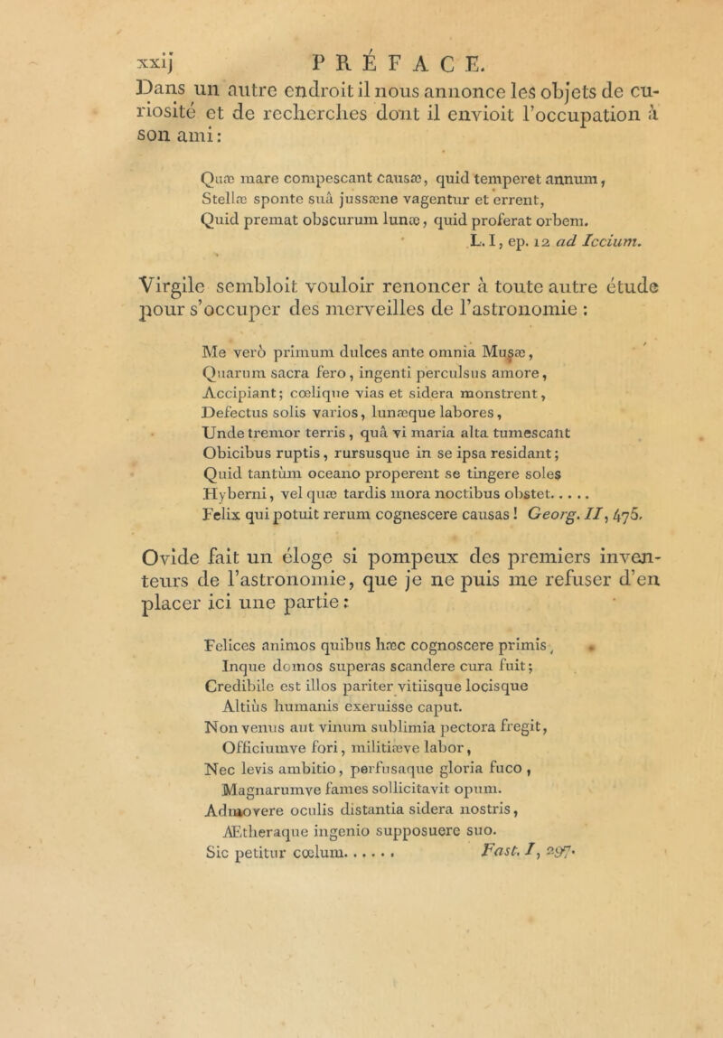 «Ij PRÉFACE. Dans un autre endroit il nous annonce les objets de cu- riosité et de recherches dont il envioit l’occupation à son ami : Qu a? mare compescant causa?, quid temperet annum, Stella? sponte sua jussæne vagentur et errent, Quid premat obscurum lunte, quid proférât orbem. L. I, ep. 12 ad Iccium. Virgile sembloit vouloir renoncer à toute autre étude pour s’occuper des merveilles de l’astronomie ; Me vero primum dulces ante omnîa Musæ, Quarum sacra fero, ingenli pèrculsus amore, Accipiant; coelique vias et sidéra monstrent, Defectus solis varios, lunæque labores, Unde tremor terris , quâ yi maria alta tumescalit Obicibus ruptis, rursusque in se ipsa résidant; Quid tantum oceano properent se tingere sole$ Hyberni, vel quæ tardis mora noctibus obstet Félix qui potuit rerum cognescere causas ! Georg. //, 476. Ovide fait un éloge si pompeux des premiers inven- teurs de l’astronomie, que je ne puis me refuser d’en placer ici une partie ; Felices animos quibus hæc cognoscere primis , • Inque domos superas scandere cura fuit; Credibilc est illos pariter vitiisque locisque Altiùs humanis exeruisse caput. Non venus aut vinum sublimia pectora fregit, Ofliciumve fori, militiæve labor, Nec levis ambitio, perfusaque gloria fuco , Magnarumve famés sollicitavit opum. Admovere oculis distantia sidéra nostris, AEtheraque ingenio supposuere suo. Sic petitur coelum Fast, /, 297.