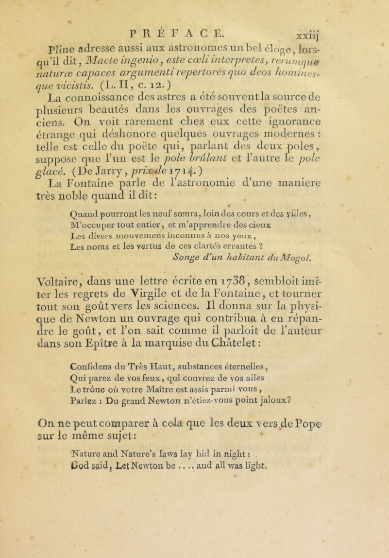 PJine adresse aussi aux astronomes un bel éloge, lors- qu’il dit, Macte ingenio, este cœli interprétés, rerumque naturœ capaces argumenti repertores cjuo deos hommes- que vicistis. (L. II, c. 12. ) La connoissance des astres a été souvent la source de plusieurs beautés dans les ouvrages des poètes an- ciens. On voit rarement chez eux cette ignorance étrange qui déshonore quelques ouvrages modernes : telle est celle du poète qui, parlant des deux pôles, suppose que l’un est le pôle brûlant et l’autre le pôle glacé. (De J arry, prix de 171 4. ) La Fontaine parle de l’astronomie d’une maniéré très noble quand il dit: Quand pourront les neuf sœurs, loin des cours et des yilles, M’occuper tout entier, et m’apprendre des cieux Les divers mouvemens inconnus à nos yeux. Les noms et les vertus de ces clartés errantes ? Songe d’un habitant duMogol. Voltaire, dans une lettre écrite en 1738, Sembloit imi- ter les regrets de Virgile et de la Fontaine, et tourner tout son goût vers les sciences. Il donna sur la physi- que de Newton un ouvrage qui contribua à en répan- dre le goût, et l’on sait comme il parloit de l’auteur dans son Epître à la marquise du Châtelet : Conlidens du Très Haut, substances éternelles, Qui parez de vos feux, qui couvrez de vos ailes Le trône où votre Maître est assis parmi vous , Parlez : Du grand Newton n’étiez-vous point jaloux? On ne peut comparer à cela que les deux vers de Pope sur le même sujet: Nature and Nature’s laws lay liid in niglit : Pod said, Let Newton be .... and ail wras li'ght..