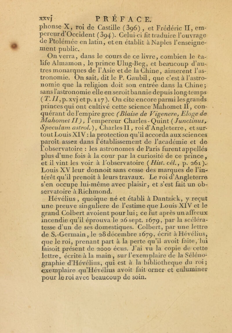 plionse X, roi de Castille (396), et Frédéric II, em- pereurd Occident (394). Celui-ci lit traduire F ouvrage de Ptolémée en latin, eten établit àNaples renseigne- ment public. On verra, dans le cours de ce livre, combien le Ca- life Almamon, le prince Ulug-Beg, et beaucoup d’au- tres monarques de l’Asie et de la Chine, aimèrent l’as- tronomie. On sait, dit le P. Gaubil, que c’est à l’astro- nomie que la religion doit son entrée dans la Chine ; sans l’astronomie elle en seroit bannie depuis long temps (T. II, p . xvj etp. 117). On cite encore parmi les grands princes qui ont cultivé cette science Mahomet II, con- > quérant de l’empire grec (Biaise de Vigenere, Eloge de Mahomet II), l’empereur Charles - Quint (Junclinus, 1Spéculum astrol. ), Charles II, roi d’Angleterre, et sur- tout Louis XIV : la protection qu’il accorda aux sciences Faroît assez dans rétablissement de l’académie et de observatoire : les astronomes de Paris furent appellés plus d’une fois à la cour par la curiosité de ce prince, et il vint les voir à l’observatoire ( Hist. cèl., p. 261 ). Louis XV leur donnoit sans cesse des marques de l’in- térêt qu’il prenoit à leurs travaux. Le roi d’Angleterre s’en occupe lui-même avec plaisir, et s’est fait un ob- servatoire à Richmond. Hévélius , quoique né et établi à Dantzick, y reçut une preuve singulière de l’estime que Louis XIV et le grand Colbert avoient pour lui ; ce fut après un affreux incendie qu’il éprouva le 26 sept. 1679, par la scéléra- tesse d’un de ses domestiques. Colbert, par une lettre de S.-Germain, le 28décembre 1679, écrit à Hévélius, que le roi, prenant part à la perte qu’il avoit faite, lui faisoit présent de 2000 écus. J’ai vu la copie de cette lettre, écrite à la main , sur l’exemplaire de la Séléno- graphie d’Hévélius, qui est à la bibliothèque du roi; exemplaire qu’LIévélius avoit fait orner et enluminer pour le roi avec beaucoup de soin.