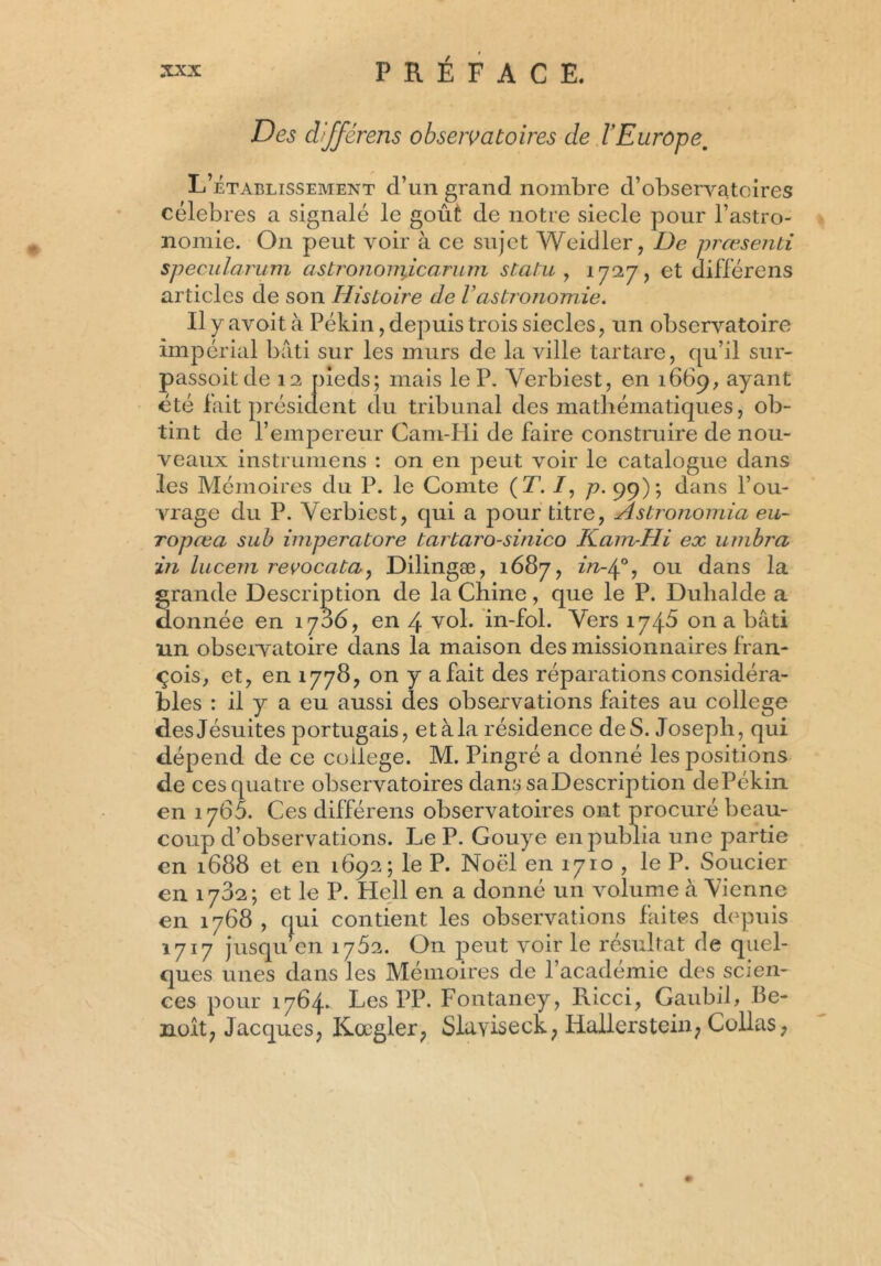 Des différens observatoires de l'Europe. L’établissement d’un grand nombre d’observatoires célébrés a signalé le goût de notre siecle pour l’astro- nomie. On peut voir à ce sujet Weidler, De prœsenti specularum astronomJLcarum statu , 1727, et différens articles de son Histoire de Vastronomie. Il y avoit à Pékin, depuis trois siècles, un observatoire impérial bâti sur les murs de la ville tartare, qu’il sur- passent de 12 pieds; mais le P. Verbiest, en 1669, ayant été lait président du tribunal des mathématiques, ob- tint de l’empereur Cam-Hi de faire construire de nou- veaux instrumens : on en peut voir le catalogue dans les Mémoires du P. le Comte (T. /, p. 99); dans l’ou- vrage du P. Verbiest, qui a pour titre, Astronomia eu- ropœa sub imperatore tartaro-sinico Kam-Hi ex umbra in lucem revocata, Dilingæ, 1687, in-40, ou dans la grande Description de la Chine, que le P. Duhalde a donnée en 1786, en 4 vol. in-fol. Vers 1748 on a bâti un observatoire dans la maison des missionnaires fran- qois, et, en 1778, on y afait des réparations considéra- bles : il y a eu aussi des observations faites au college des Jésuites portugais, et à la résidence de S. Joseph, qui dépend de ce college. M. Pingré a donné les positions de ces quatre observatoires dans saDescription dePékin en 1765. Ces différens observatoires ont procuré beau- coup d’observations. Le P. Gouye en publia une partie en 1688 et en 1692; le P. Noël en 1710 , le P. Soucier en 1702; et le P. Hell en a donné un volume à Vienne en 1768 , qui contient les observations faites depuis 1717 jusqu en 1762. On peut voir le résultat de quel- ques unes dans les Mémoires de l’académie des scien- ces pour 1764. Les PP. Fontaney, Ricci, Gaubil, Be- noit; Jacques, Kœgler, Slaviseck, Iiallerstein, Collas,