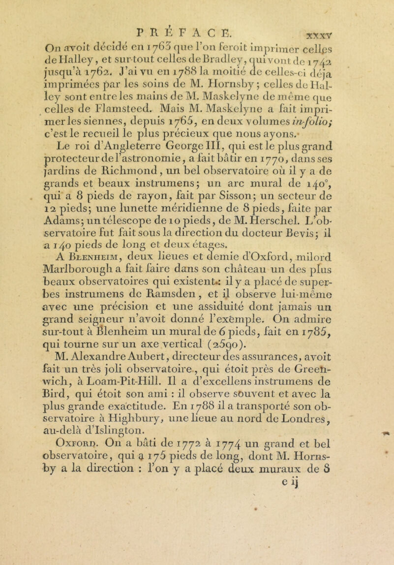 On avoit décidé en 1760 que l’on feroit imprimer celles de Halley, et surtout celles de Bradley, nui vont de 174 2 jusqu’à 1762. J’ai vu en 1788 la moitié de celles- ci déjà imprimées par les soins de M. Hornsby ; celles do Hal- ley sont entre les mains de M. Maskclyne de meme que celles de Flamsteed. Mais M. Maskelyne a fait impri- mer les siennes, depuis 1766, en deux volumes in-folio; c’est le recueil le plus précieux que nous ayons. Le roi d’Angleterre George III, qui est le plus grand protecteur de l’astronomie, a fait bâtir en 1770, dans ses jardins de Richmond, un bel observatoire où il y a de grands et beaux instrumens; un arc mural de 140% qui a 8 pieds de rayon, fait par Sisson; un secteur de 12 pieds; une lunette méridienne de 8 pieds, faite par Adams; un télescope de 10 pieds, de M. Herschel. L’ob- servatoire fut fait sous la direction du docteur Bevis ; il a 140 pieds de long et deux étages. A Brenheim, deux lieues et demie d’Oxford, milord Marlborough a fait faire dans son château un des plus beaux observatoires qui existent.: il y a placé de super- bes instrumens de Pamsden, et il observe lui-même avec une précision et une assiduité dont jamais un grand seigneur n’avoit donné l’exemple. On admire sur-tout à Blenheim un mural de 6 pieds, fait en 1785, qui tourne sur un axe vertical (a5go). M. Alexandre Aubert, directeur des assurances, avoit fait un très joli observatoire, qui étoit près de Green- wich, à Loam-Pit-Hill. Il a d’excellens instrumens de Bird, qui étoit son ami : il observe souvent et avec la plus grande exactitude. En 1788 il a transporté son ob- servatoire à Highbury, une lieue au nord de Londres, au-delà d’Islington. Oxford. On a bâti de 1772 à 1774 un grand et bel observatoire, qui a 176 pieds de long, dont M. Horns- by a la direction : l’on y a placé deux muraux de 8 e ij