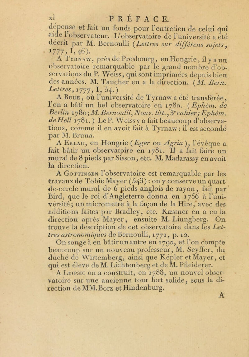 dépense et fait un fonds pour l’entretien de celui qui aide 1 observateur. L’observatoire de l’université a été décrit par M. Bernoulli (Lettres sur différons sujets, • *777; É 46)- A T yrnaWj près de Presbourg, en Hongrie, il y a un observatoire remarquable par le grand nombre d’ob- servations du P. Weiss, qui sont imprimées depuis bien des années. M. Taucher en a la direction. (M. Bern. Lettres, 1777, É ^4-) A Bude , où l’université de Tyrnaw a été transférée, l’on a bâti un bel observatoire en 1780. ( Ephèm. de Berlin 1780 ; M. Bernoulli, Nouv. litt., 3e cahier; Ephèm. deHell 1781.) Le P. Weiss y a fait beaucoup d’observa- tions, comme il en avoit fait à Tyrnaw : il est secondé par M. Bruira. A Erlau, en Hongrie (Eger ou Agria), l’évêque a fait bâtir un observatoire en 1781. Il a fait faire un mural de 8 pieds par Sisson, etc. M. Madarassy en avoit la direction. A Gottingen l’observatoire est remarquable par les travaux de Tobie Mayer (543) : 011 y conserve un quart- de-cercle mural de 6 pieds anglois de rayon, fait par Bird, que le roi d’Angleterre donna en 1756 à l’uni- versité; un micromètre à la façon de la Hire,*avec des additions faites par Bradley, etc. Kæstner en a eu la direction après Mayer, ensuite M. Liungberg. On trouve la description de cet observatoire dans les Let- tres astronomiques de Bernoulli, 1771, p. 12. On songe à en bâtir un au tre en 1790, et l’on compte beaucoup sur un nouveau professeur, M. Seyffer, du duché de Wirtemberg, ainsi que Képler et Mayer, et qui est éleve de M. Lichtenberg et de M. Pfleiderer. A Leipsic on a construit, en 1788, un nouvel obser- vatoire sur une ancienne tour fort solide, sous la di- rection deMM.Borz et Hindenburg. A