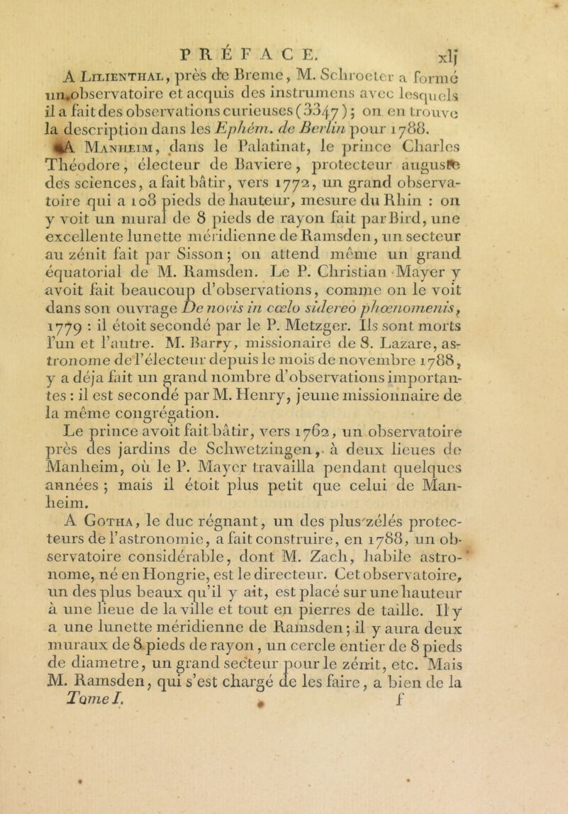 À Lilienthal, près etc Brème, M. Scliroeter a formé un.observatoire et acquis des instrumens avec lesquels il a fait clés observations curieuses ( 0047 ) ; on en trouve la description dans les Ephèm. de Berlin pour 1788. %A Maniieim, dans le Palatin at, le prince Charles Théodore, électeur de Bavière , protecteur auguste des sciences, a fait bâtir, vers 1772, un grand observa- toire qui a 108 pieds de hauteur, mesure du Rhin : 011 y voit un mural de 8 pieds de rayon fait parBird, une excellente lunette méridienne de Ramsden, un secteur au zénit fait par Sisson ; on attend meme un grand équatorial de M. Ramsden. Le P. Christian Mayer y avoit fait beaucoup d’observations, comme on le voit dans son ouvrage De no vis in cœlo sùlereo phœnomerds, 1779 : il étoit secondé par le P. Metzger. Ils sont morts fun et l’autre. M. Barry, missionaire de 8. Lazare, as- tronome de l’électeur depuis le mois de novembre 1788, y a déjà fait un grand nombre d’observations importan- tes : il est secondé par M. Henry, jeune missionnaire de la même congrégation. Le prince avoit fait bâtir, vers 176:2, un observatoire près des jardins de Schwetzingen ,* à deux lieues de Manheim, où le P. Mayer travailla pendant quelques années ; mais il étoit plus petit que celui de Man- heim. A Gotha, le duc régnant, un des plus'zélés protec- teurs de l’astronomie, a fait construire, en 1788, un ob- servatoire considérable, dont M. Zacli, habile astro- nome, né en Hongrie, est le directeur. Cet observatoire, un des plus beaux qu’il y ait, est placé sur une hauteur à une lieue de la ville et tout en pierres de taille. Il y a une lunette méridienne de Ramsden ; il y aura deux muraux de 8 pieds de rayon, un cercle entier de 8 pieds de diamètre, un grand secteur pour le zénit, etc. Mais M. Ramsden, qui s’est chargé de les faire, a bien de la Tomel. # f