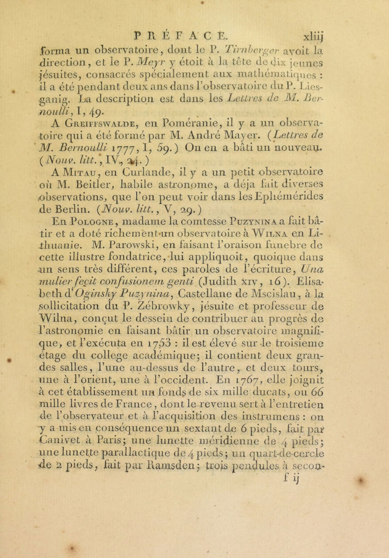 forma un observatoire, dont le P. Tirnherger avoit la direction, et le V.Meyr y étoit à la tête de dix jeunes jésuites, consacrés spécialement aux mathématiques : il a été pendant deux ans dans P observatoire du P. Li.es- ganig. La description est dans les Lettres de M. Ber- noulli, I, 49* A Greifiswalde, en Poméranie, il y a un observa- toire qui a été formé par M. André Mayer. (Lettres de M. Bernoulli 1777, I, 59.) O11 en a bâti un nouveau. ( Nouv. litt., IV., ) A Mitau, en Curlande, il y a un petit observatoire où M. Beitler, habile astronome, a déjà fait diverses observations, que Ton peut voir dans les Epliémérides de Berlin. (Nouv. litt., Y, 29.) En Pologne , madame la comtesse Puzynina a fait bâ- tir et a doté richeméntain observatoire à Wilna en Li- thuanie. M. Parowski, en faisant l’oraison funebre de cette illustre fondatrice, lui appliquoit, quoique dans un sens très différent, ces paroles de l’écriture, Unci millier feçit confusionem genti (Judith xiv, 16). Elisa* bethd' Oginshy Puzynina, Castellane de Mscislau, à la sollicitation du P. Zébrowky, jésuite et professeur de Wilna, conçut le dessein de contribuer au progrès de l’astronomie en faisant bâtir un observatoire magnifi- que, et l’exécuta en 1700 : il est élevé sur-le troisième étage du college académique; il contient deux gran- des salles, l’une au-dessus de l’autre, et deux tours, une à l’orient, une à l’occident. En 1767, elle joignit à cet établissement un fonds de six mille ducats, ou 66 mille livres de France , dont le-revenu sert à l’entretien de l’observateur et à l’acquisition des instrumens : 011 y a mis en conséquence un sextant de 6 pieds, fait par Canivet à Paris; une lunette méridienne de 4 pieds; une lunette parallactique de4 pieds; un quart-de-cerçfe de 2 pieds, fait par Ramsden; trois pendules à secou- ■ nj