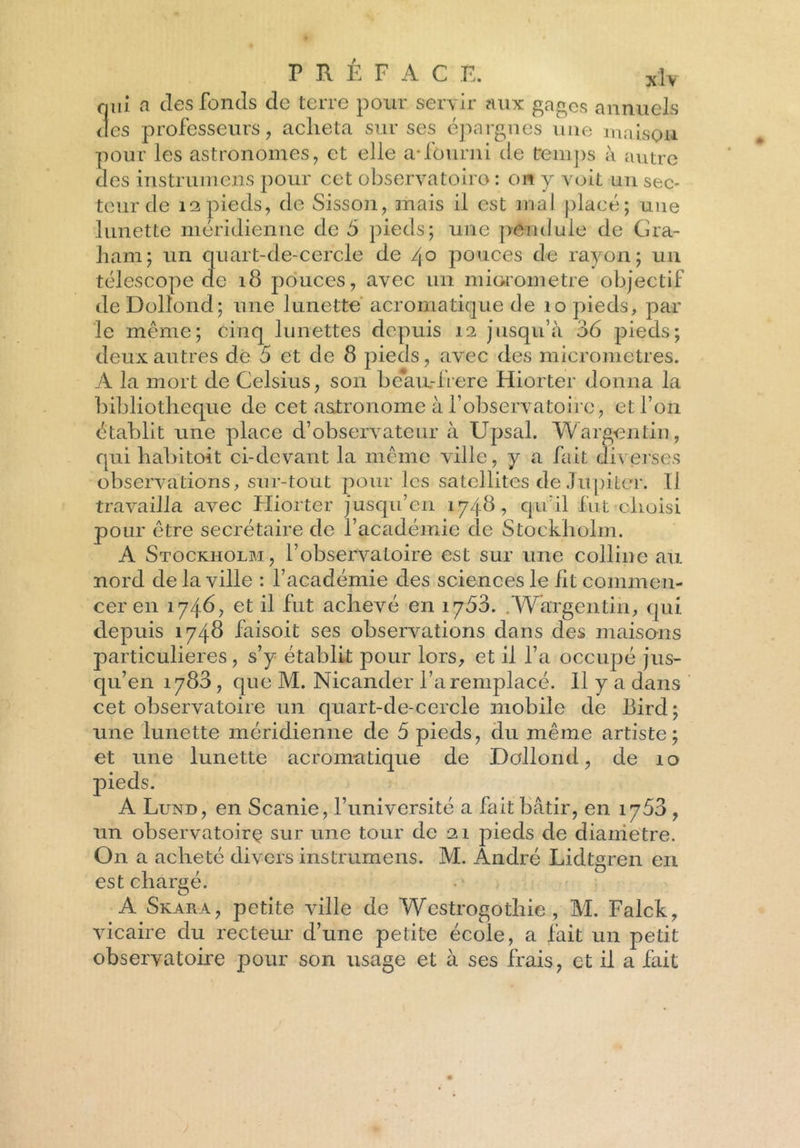 qui a des fonds de terre pour servir aux gages annuels des professeurs, acheta sur ses épargnes une maison pour les astronomes, et elle a-fourni de temps à autre des instrumens pour cet observatoire : on y voit un sec- teur de 12 pieds, de Sisson, mais il est mal placé; une lunette méridienne de S pieds; une pendule de G ra- il am; un quart-de-cercle de /jo pouces de rayon; un télescope de 18 pouces, avec un miorometre objectif deDolîond; une lunette acromatique de 10 pieds, par le même; cinq lunettes depuis 12 jusqu’à 36 pieds; deux autres de 5 et de 8 pieds, avec des micromètres. A la mort de Celsius, son beau-frere Hiorter donna la bibliothèque de cet astronome à l’observatoire, et l’on établit une place d’observateur à Upsal. Wargentin, qui habitoit ci-devant la même ville, y a fait diverses observations, sur-tout pour les satellites de Jupiter. Il travailla avec Hiorter jusqu’en 1748, qu’il fut choisi pour être secrétaire de l’académie de Stockholm. A Stockholm, l’observatoire est sur une colline au nord de la ville : l’académie des sciences le lit commen- cer en 1746, et il fut achevé en 1763. .Wargentin, qui depuis 1748 faisoit ses observations dans des maisons particulières, s’y établit pour lors, et il l’a occupé jus- qu’en 1788, que M. Nicander l’a remplacé. Il y a dans cet observatoire un quart-de-cercle mobile de Bird; une lunette méridienne de 5 pieds, du même artiste; et une lunette acromatique de Dollond, de 10 pieds. A Lund, en Scanie, l’université a fait bâtir, en 1753 , un observatoire sur une tour de 21 pieds de dianietre. On a acheté divers instrumens. M. André Lidtgren en est chargé. A Skara, petite ville de Wcstrogothie , M. Falck, vicaire du recteur d’une petite école, a fait un petit observatoire pour son usage et à ses frais, et il a fait