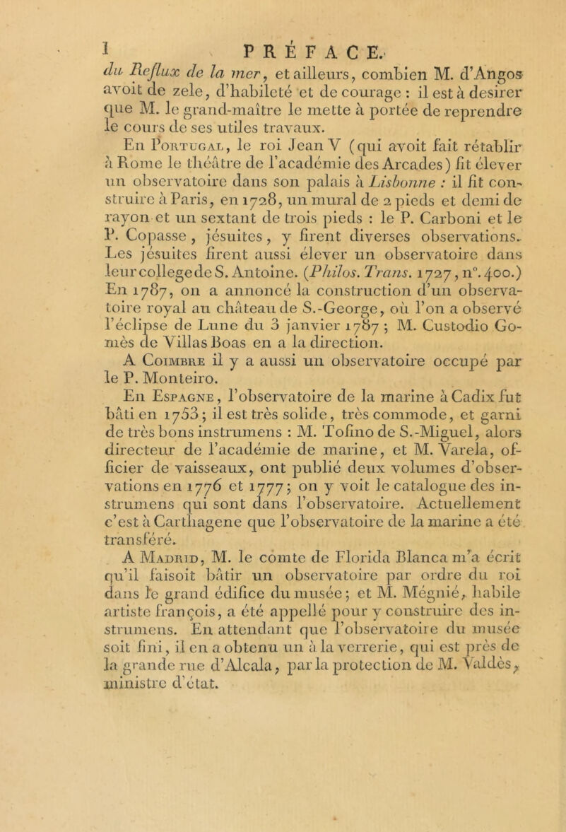 du Reflux de la mer, et ailleurs, combien M. d’Àngos avoit de zele, d’habileté et de courage : il est à desirer que M. le grand-maître le mette à portée de reprendre le cours de ses utiles travaux. En Portugal, le roi Jean V (qui avoit fait rétablir à Rome le théâtre de l’académie des Arcades) fit élever un observatoire dans son palais à Lisbonne : il fit con- struire à Paris, en 1728, un mural de 2 pieds et demi de rayon et un sextant de trois pieds : le P. Carboni et le P. Copasse , jésuites , y firent diverses observations.. Les jésuites firent aussi élever un observatoire dans leur college de S. Antoine. (Philos. Trans. 1727,110.400.) En 1787, 011 a annoncé la construction d’un observa- toire royal au château de S.-George, où l’on a observé l’éclipse de Lune du 3 janvier 1787 ; M. Custodio Go- mès de Villas Boas en a la direction. A Coimbre il y a aussi un observatoire occupé par le P. Monteiro. En Espagne, l’observatoire de la marine à Cadix fut bâti en 1753; il est très solide, très commode, et garni de très bons instrumens : M. Tofino de S.-Miguel, alors directeur de l’académie de marine, et M. Varela, of- ficier de vaisseaux, ont publié deux volumes d’obser- vations en 1776 et 1777; on y voit le catalogue des in- strumens qui sont dans l’observatoire. Actuellement c’est à Carthagene que l’observatoire de la marine a été transféré. A Madrtd, M. le comte de Florida Blanca m’a écrit qu’il faisoit bâtir un observatoire par ordre du roi dans l'e grand édifice du musée; et M. Mégnié, habile artiste françois, a été appellé pour y construire des in- strumens. En attendant que l’observatoire du musée soit fini, il en a obtenu un à la verrerie, qui est près de la grande rue d’Alcala, parla protection de M. Müdès,. ministre d’état.
