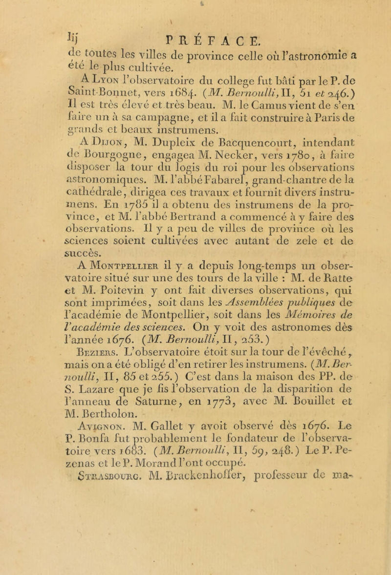 de toutes les villes de province celle où l’astronomie a été le plus cultivée. A Lyon l’observatoire du college fut bâti par le P. de Saint-Bonnet, vers 1684. (M. Bernoulli,11, 5i et 146.) Il est très élevé et très beau. M. le Camus vient de s’en faire un à sa campagne, et il a fait construire à Paris de grands et beaux instrumens. A Dijon, M. Dupleix de Bacquencourt, intendant de Bourgogne, engagea M. Necker, vers 1780, à faire disposer la tour du logis du roi pour les observations astronomiques. M. l’abbéFabarel, grand-chantre de la cathédrale, dirigea ces travaux et fournit divers instru- mens. En 1786 il a obtenu des instrumens de la pro- vince, et M. l’abbé Bertrand a commencé à y faire des observations. Il y a peu de villes de province où les sciences soient cultivées avec autant de zele et de succès. A Montpellier il y a depuis long-temps un obser- vatoire situé sur une des tours de la ville : M. de R.atte et M. Poitevin y ont fait diverses observations, qui sont imprimées, soit dans les Assemblées publiques de l’académie de Montpellier, soit dans les Mémoires de Vacadémie des sciences. On y voit des astronomes dès l’année 1676. (M'. Bernoulli, II, 253.) Beziers. L’observatoire étoit sur la tour de l’évêché , mais on a été obligé d’en retirer les instrumens. {M. Ber- noulli, II, 85 et a55. ) C’est dans la maison des PP. de S. Lazare que je iis l’observation de la disparition de l’anneau de Saturne, en 1778, avec M. Bouillet et M. Bertholon. Avignon. M. Gallet y avoit observé dès 1676. Le P. Bonfa fut probablement le fondateur de l’observa- toire vers i683. {M. Bernoulli, II, 69, 248.) Le P. Pe- zenas et le P. Morand l’ont occupé.
