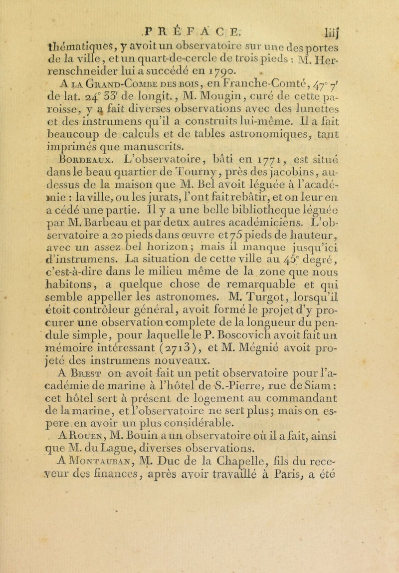 thématiques, y avoit un observatoire sur une des portes de la ville, et un quart-de-cercle de trois pieds : M. Her* renschneider lui a succédé en 1790. A la Giiand-Combe des bois, en Franche-Comté, 47° de lat. 240 33' de longit., M. Mougin, curé de cette pa- roisse, y a fait diverses observations avec des lunettes et des instrumens qu’il a construits lui-même. Il a fait beaucoup de calculs et de tables astronomiques, tant imprimés que manuscrits. Bordeaux. L’observatoire, bâti en 1771, est situé dans le beau quartier de Tourny, près des jacobins, au- dessus de la maison que M. Bel avoit léguée à l’acadé- mie : la ville, ou les jurats, l’ont fait rebâtir, et on leur en a cédé une partie. Il y a une belle bibliothèque léguée par M. Barbeau et par deux autres académiciens. L’ob- servatoire a 20 pieds dans œuvre et 75 pieds de hauteur, avec un assez bel horizon ; mais il manque jusqu’ici d’instrumens. La situation de cette ville au 4$c degré, c’est-à-dire dans le milieu même de la zone que nous habitons, a quelque chose de remarquable et qui semble appeller les astronomes. M. Turgot, lorsqu’il étoit contrôleur général, avoit formé le projet d’y pro- curer une observation complété de la longueur du pen- dule simple, pour laquelle le P. Boscovicli avoit fait un mémoire intéressant (2713), et M. Mégnié avoit pro- jeté des instrumens nouveaux. A Brest on avoit fait un petit observatoire pour l’a- cadémie de marine à l’hôtel de S.-Pierre, rue deSiam: cet hôtel sert à présent de logement au commandant de la marine, et l’observatoire 11e sert plus; maison es- pere en avoir un plus considérable. ARouen, M. Bouin a un observatoire où il a fait, ainsi que M. duLague, diverses observations. AMontauban, M. Duc de la Chapelle, fils du rece- veur des finances, après avoir travaillé à Paris, a été