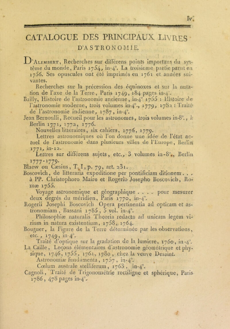 CATALOGUE DES PRINCIPAUX LIVRES D’ASTRONOMIE. | D ’Alemeert, Recherches sur différens points importons du sys- tème du monde, Paris 1754^ in-40. La troisième partie parut en 1756. Ses opuscules ont été imprimés en 1761 et années sui- vantes. Recherches sur la précession des équinoxes et sur la nuta- tion de l’axe de la Terre, Paris 1749? 184 pages in-4 Bailly, Histoire de l’astronomie ancienne, in-40 *7^5 : Histoire de l’astronomie moderne, trois volumes in-40., l779> l78'2 : Traité de l’astronomie indienne, 1787, in-40. Jean Bernoulli, Recueil pour les astronomes, trois volumes in-8°., à Berlin 1771, 1772, 1778. Nouvelles littéraires, six cahiers, 1776, 1779. Lettres astronomiques où l’on donne une idée de l’état ac- tuel de l’astronomie dans plusieurs villes de l’Europe, Berlin 1771, in-12. Lettres sur différens sujets, etc., 3 volumes in-8°., Berlin 17771779*. Blaew ou Cæsius, T.#ï, p. 79, art. 281. Boscovich, de litteraria expeditione per pontifîciam ditionem . . . à PP. Christophoro Maire et Piogerio Josepho Boscovich, Ro- ui æ 1755. Voyage astronomique et géographique .... pour mesurer deux degrés du méridien, Paris 1770, in-40. Piogerii Joseplii Boscovich Opéra pertinentia ad opticam et as- tronomiam , Bassani 1788, 5 vol. in-40. Philosophiæ naturalis Theoria redacta ad unicain legein vi- rium in natnra existentium, 1788, 1784. Bouguer, la Figure de la Terre déterminée par les observations, etc. , 1749 ? in- 40. Traité d’optique sur la gradation de la lmniere, 1760, in-4°. La Caille, Leçons élémentaires d’astronomie géométrique et phy- sique, 174b, 1755, 1761, 1780 , chez la veuve Desaint. Astronomiæ fundamerita, 1787, in-40. Cœlum australe stelliferum , 1763, in-40. Cagnoli., Traité de Trigonométrie rectiligne et sphérique, Paris 1786, 478 pages in-40..